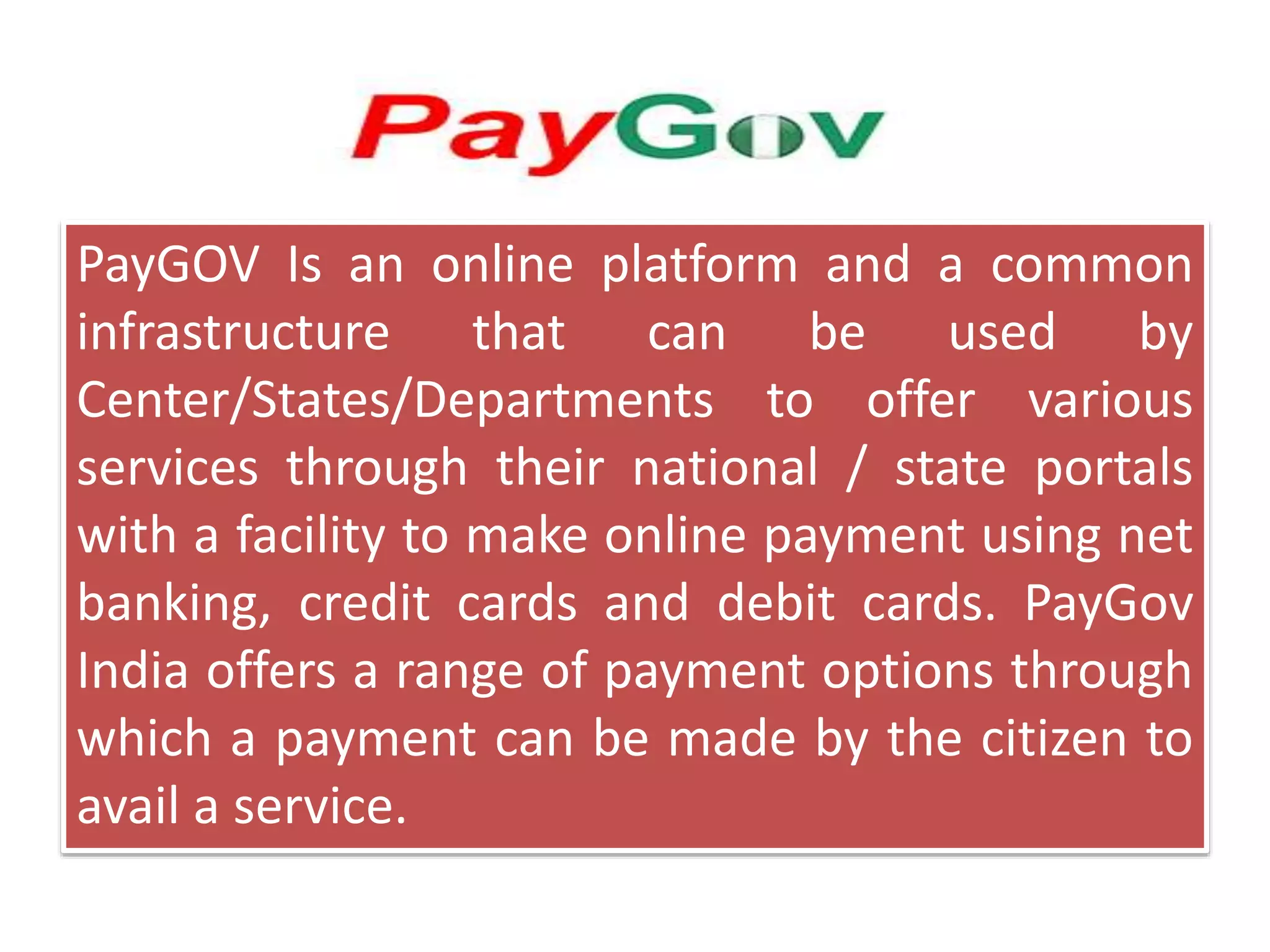 PayGOV Is an online platform and a common
infrastructure that can be used by
Center/States/Departments to offer various
services through their national / state portals
with a facility to make online payment using net
banking, credit cards and debit cards. PayGov
India offers a range of payment options through
which a payment can be made by the citizen to
avail a service.
 
