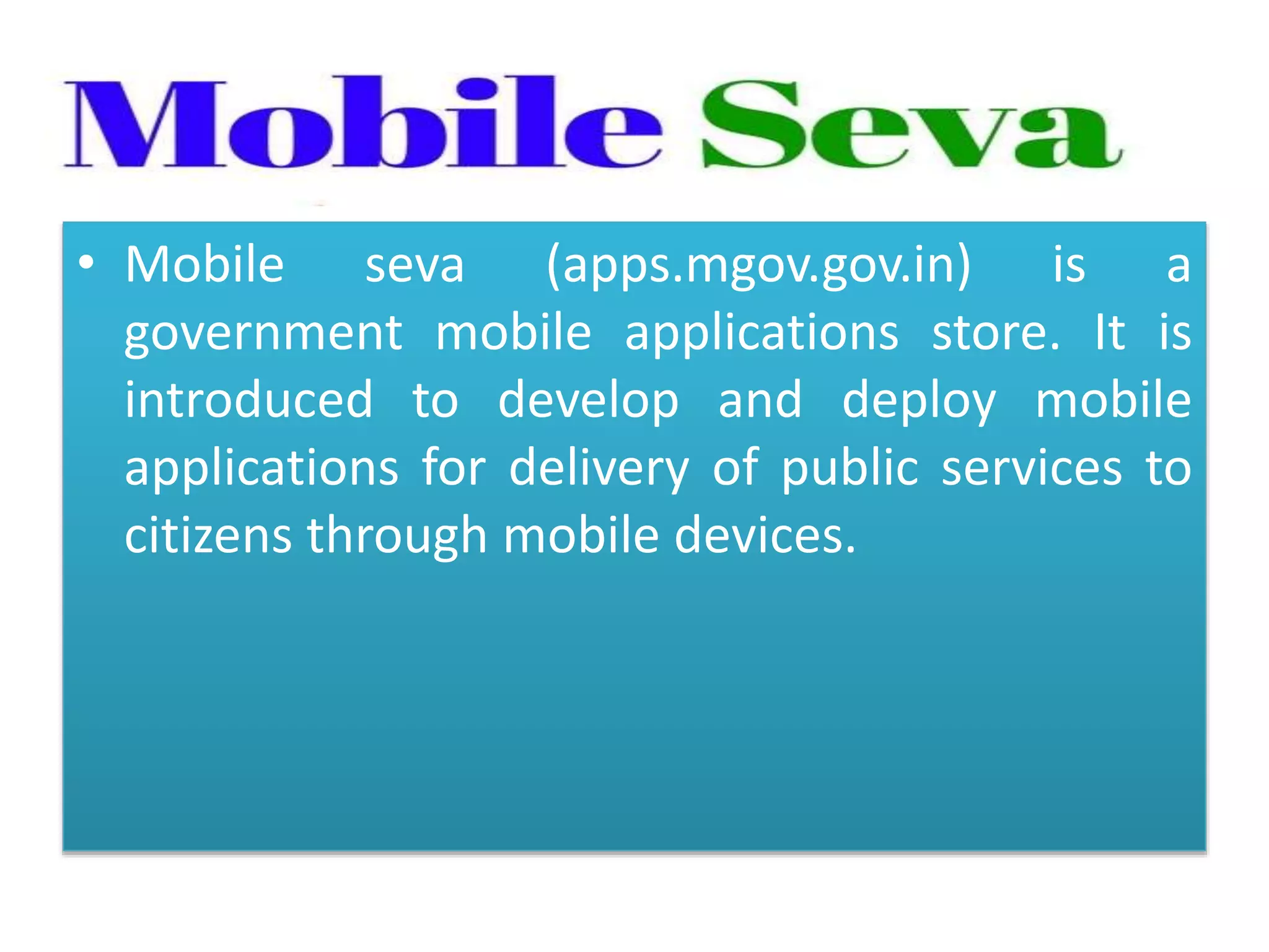 • Mobile seva (apps.mgov.gov.in) is a
government mobile applications store. It is
introduced to develop and deploy mobile
applications for delivery of public services to
citizens through mobile devices.
 