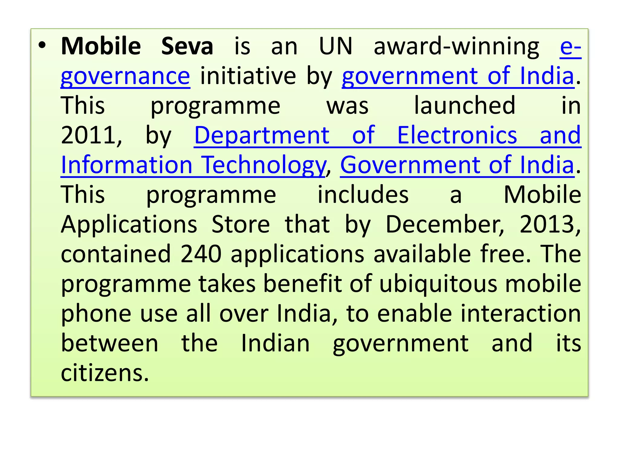 • Mobile Seva is an UN award-winning e-
governance initiative by government of India.
This programme was launched in
2011, by Department of Electronics and
Information Technology, Government of India.
This programme includes a Mobile
Applications Store that by December, 2013,
contained 240 applications available free. The
programme takes benefit of ubiquitous mobile
phone use all over India, to enable interaction
between the Indian government and its
citizens.
 