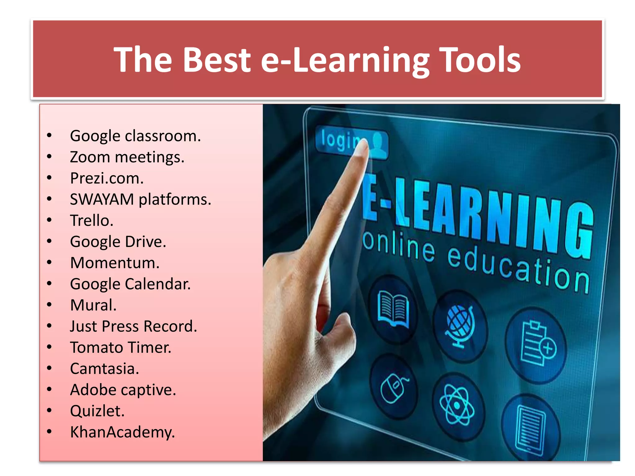 The Best e-Learning Tools
• Google classroom.
• Zoom meetings.
• Prezi.com.
• SWAYAM platforms.
• Trello.
• Google Drive.
• Momentum.
• Google Calendar.
• Mural.
• Just Press Record.
• Tomato Timer.
• Camtasia.
• Adobe captive.
• Quizlet.
• KhanAcademy.
 