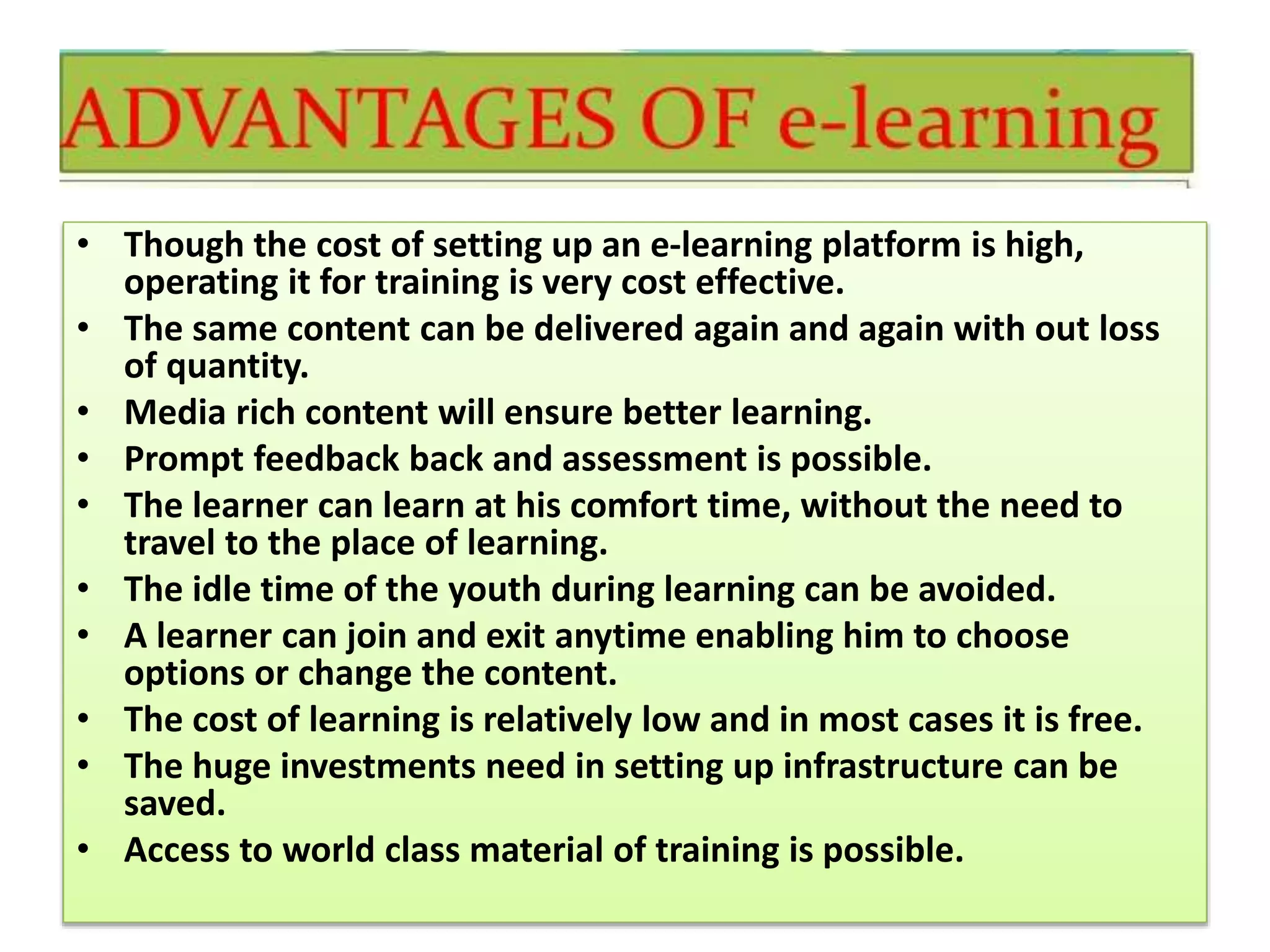 • Though the cost of setting up an e-learning platform is high,
operating it for training is very cost effective.
• The same content can be delivered again and again with out loss
of quantity.
• Media rich content will ensure better learning.
• Prompt feedback back and assessment is possible.
• The learner can learn at his comfort time, without the need to
travel to the place of learning.
• The idle time of the youth during learning can be avoided.
• A learner can join and exit anytime enabling him to choose
options or change the content.
• The cost of learning is relatively low and in most cases it is free.
• The huge investments need in setting up infrastructure can be
saved.
• Access to world class material of training is possible.
 