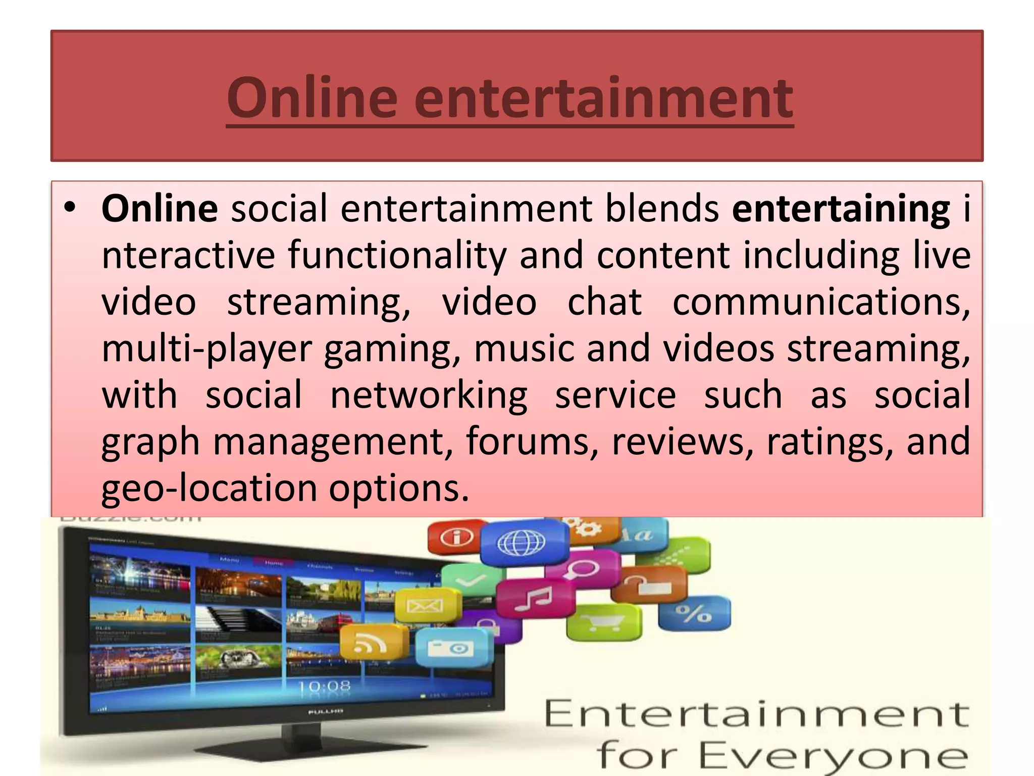 Online entertainment
• Online social entertainment blends entertaining i
nteractive functionality and content including live
video streaming, video chat communications,
multi-player gaming, music and videos streaming,
with social networking service such as social
graph management, forums, reviews, ratings, and
geo-location options.
 