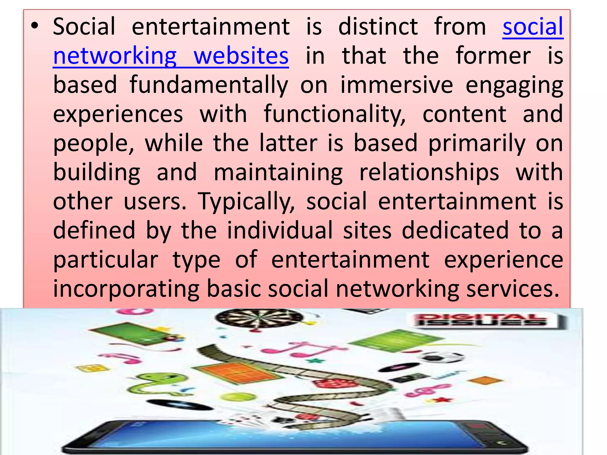 • Social entertainment is distinct from social
networking websites in that the former is
based fundamentally on immersive engaging
experiences with functionality, content and
people, while the latter is based primarily on
building and maintaining relationships with
other users. Typically, social entertainment is
defined by the individual sites dedicated to a
particular type of entertainment experience
incorporating basic social networking services.
 