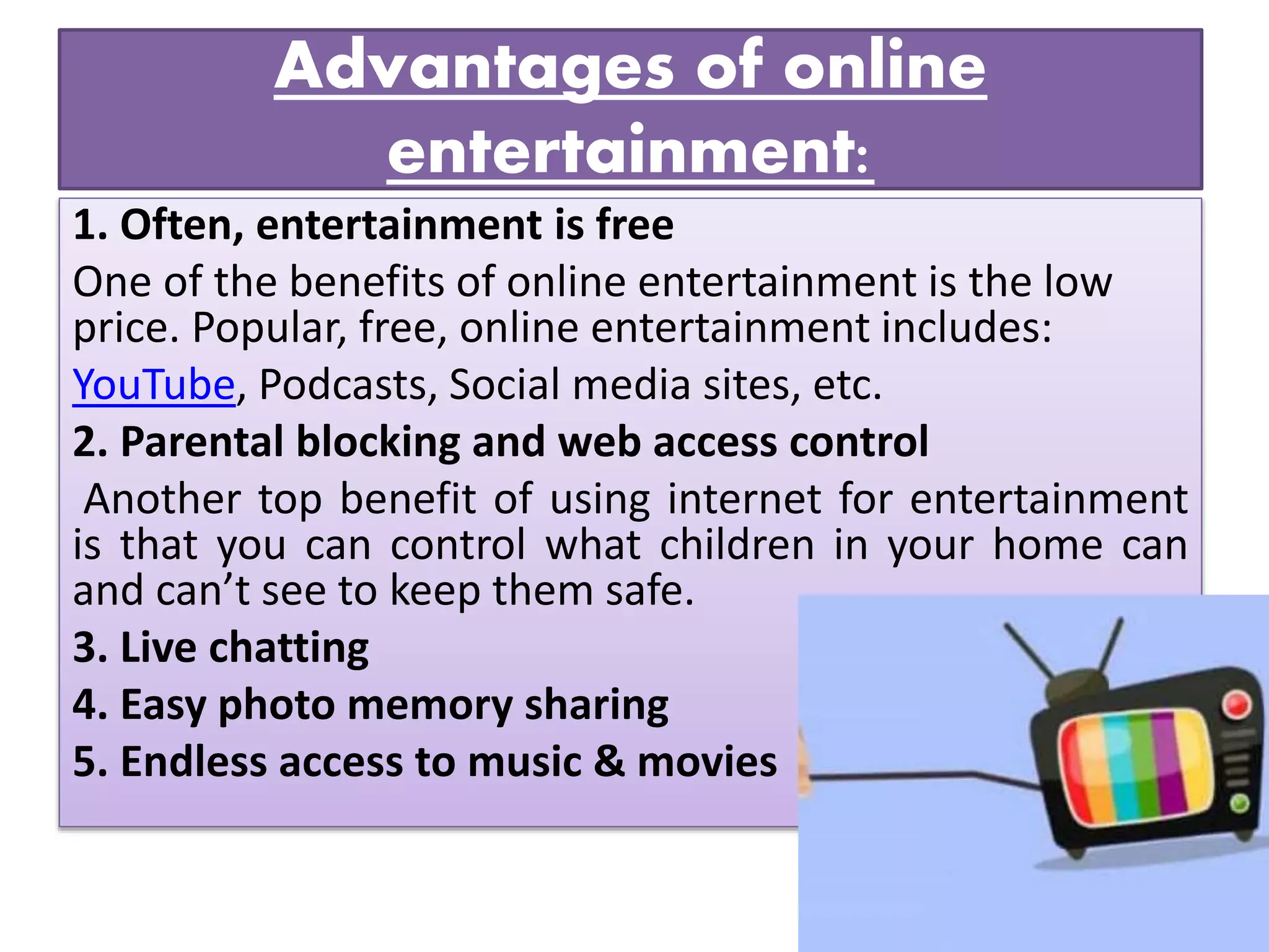 Advantages of online
entertainment:
1. Often, entertainment is free
One of the benefits of online entertainment is the low
price. Popular, free, online entertainment includes:
YouTube, Podcasts, Social media sites, etc.
2. Parental blocking and web access control
Another top benefit of using internet for entertainment
is that you can control what children in your home can
and can’t see to keep them safe.
3. Live chatting
4. Easy photo memory sharing
5. Endless access to music & movies
 