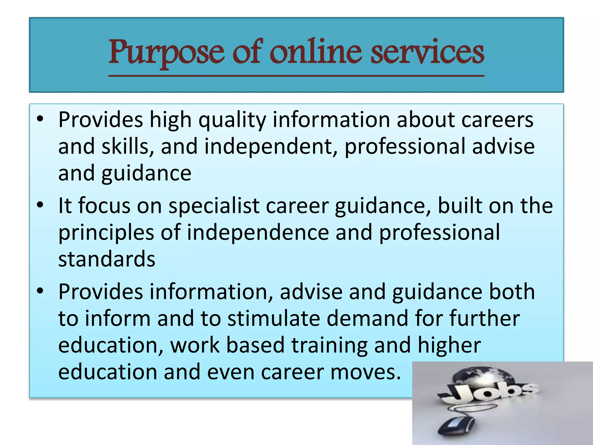 • Provides high quality information about careers
and skills, and independent, professional advise
and guidance
• It focus on specialist career guidance, built on the
principles of independence and professional
standards
• Provides information, advise and guidance both
to inform and to stimulate demand for further
education, work based training and higher
education and even career moves.
Purpose of online services
 