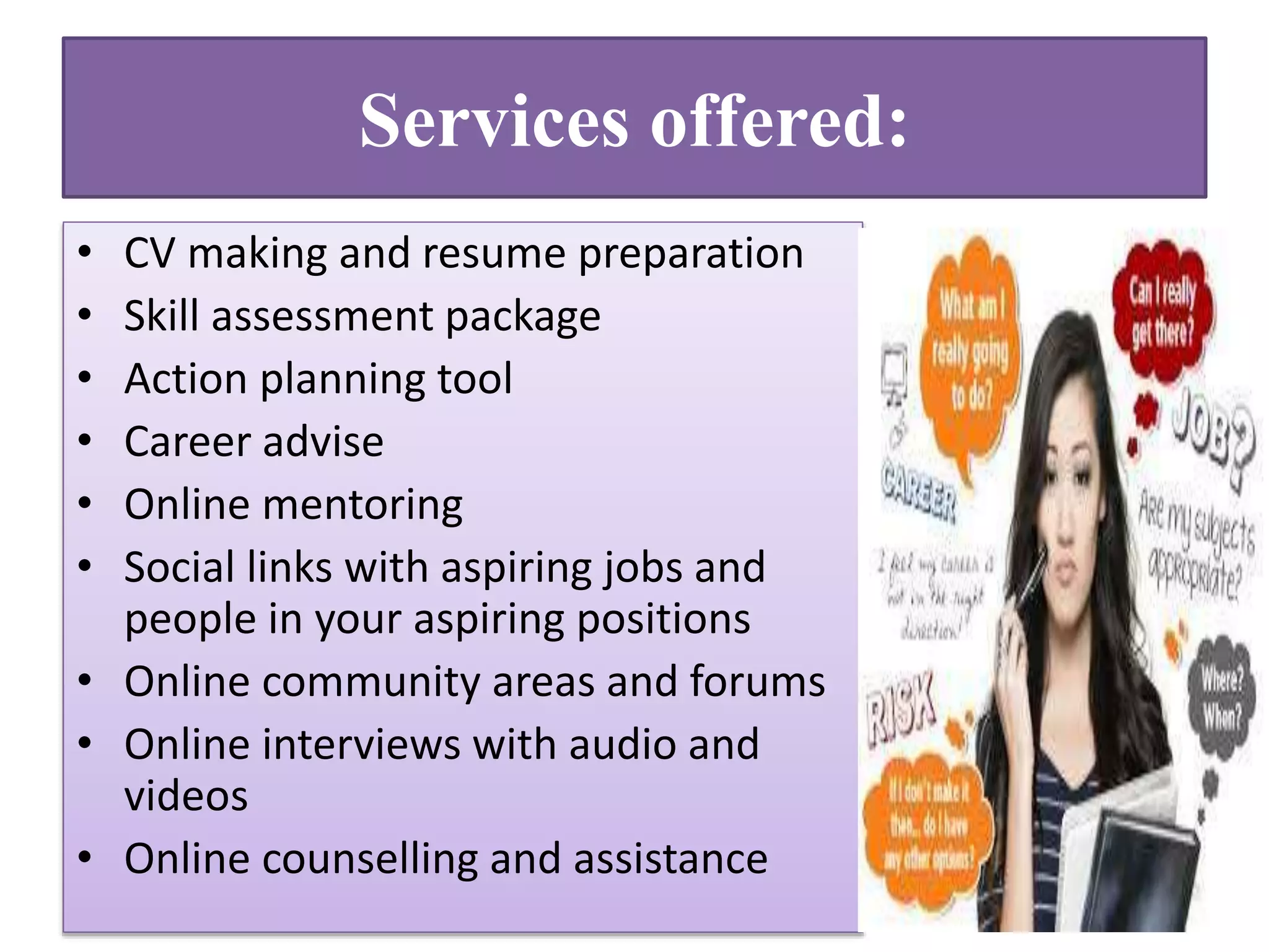 Services offered:
• CV making and resume preparation
• Skill assessment package
• Action planning tool
• Career advise
• Online mentoring
• Social links with aspiring jobs and
people in your aspiring positions
• Online community areas and forums
• Online interviews with audio and
videos
• Online counselling and assistance
 