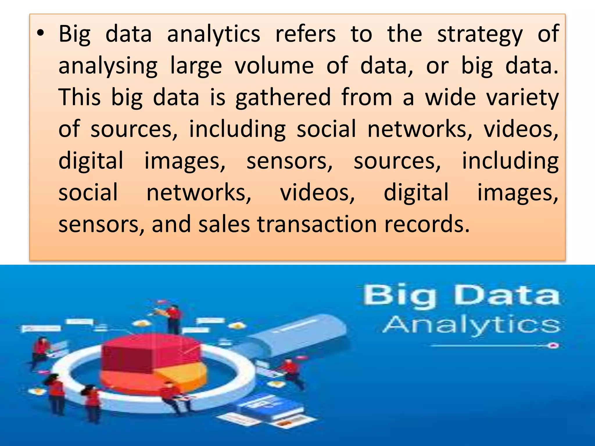 • Big data analytics refers to the strategy of
analysing large volume of data, or big data.
This big data is gathered from a wide variety
of sources, including social networks, videos,
digital images, sensors, sources, including
social networks, videos, digital images,
sensors, and sales transaction records.
 