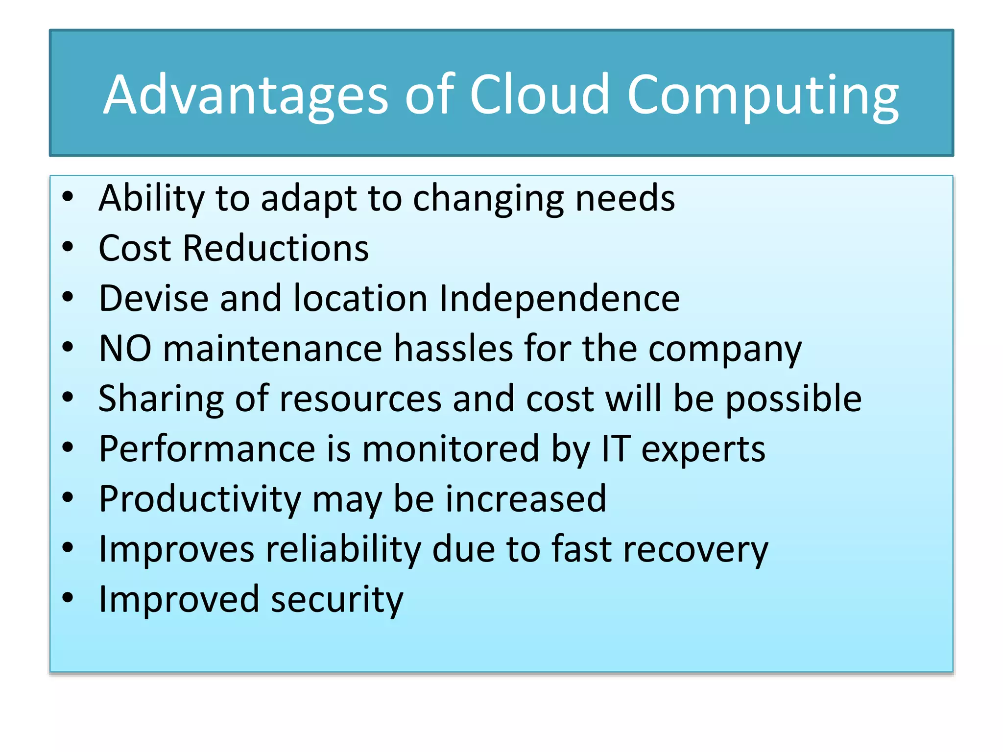Advantages of Cloud Computing
• Ability to adapt to changing needs
• Cost Reductions
• Devise and location Independence
• NO maintenance hassles for the company
• Sharing of resources and cost will be possible
• Performance is monitored by IT experts
• Productivity may be increased
• Improves reliability due to fast recovery
• Improved security
 