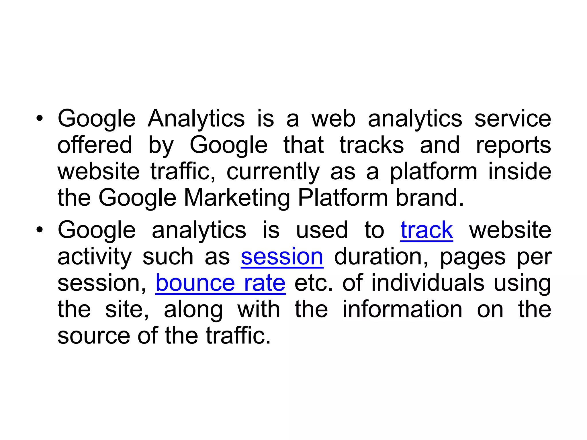 • Google Analytics is a web analytics service
offered by Google that tracks and reports
website traffic, currently as a platform inside
the Google Marketing Platform brand.
• Google analytics is used to track website
activity such as session duration, pages per
session, bounce rate etc. of individuals using
the site, along with the information on the
source of the traffic.
 
