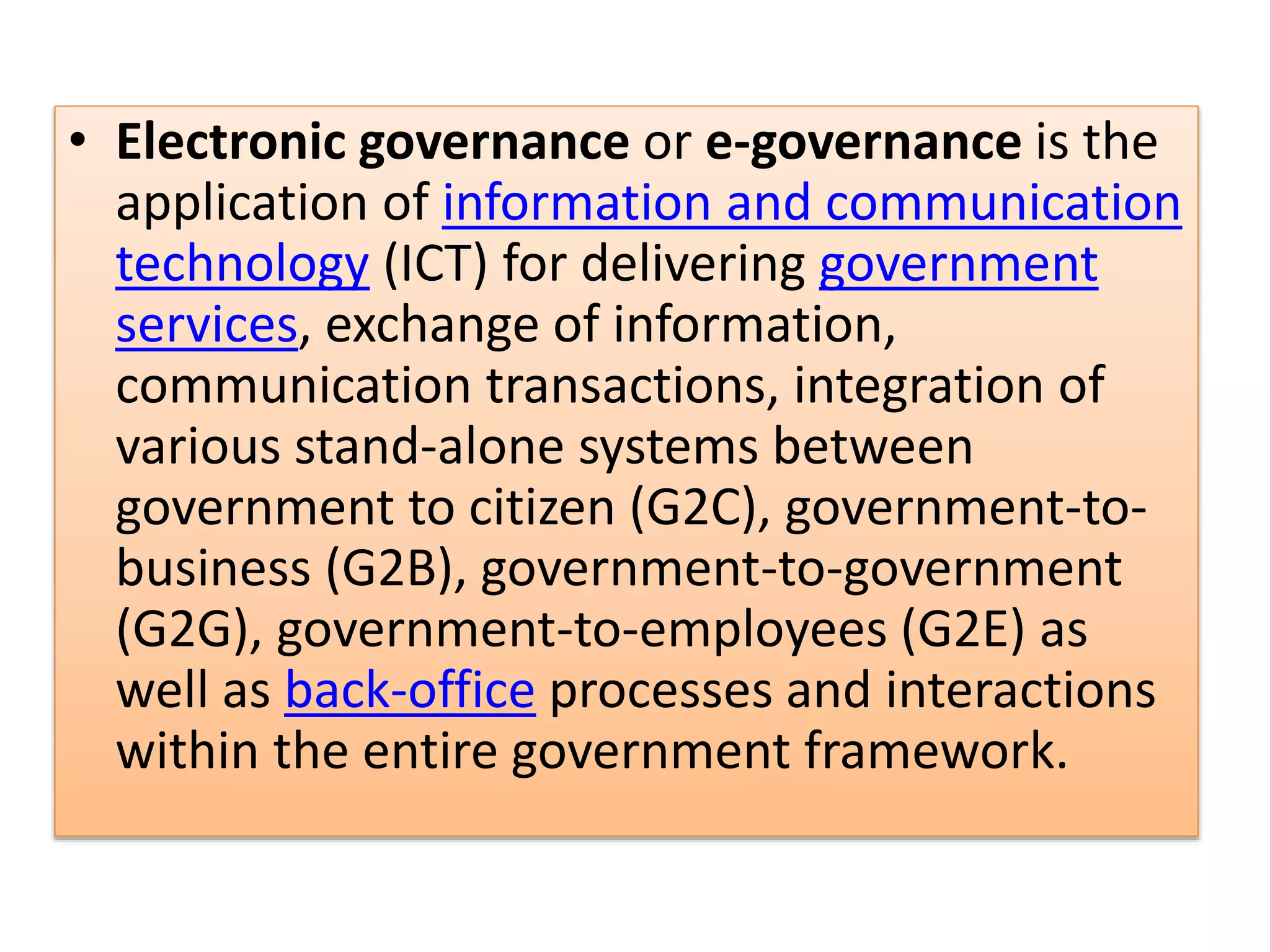 • Electronic governance or e-governance is the
application of information and communication
technology (ICT) for delivering government
services, exchange of information,
communication transactions, integration of
various stand-alone systems between
government to citizen (G2C), government-to-
business (G2B), government-to-government
(G2G), government-to-employees (G2E) as
well as back-office processes and interactions
within the entire government framework.
 