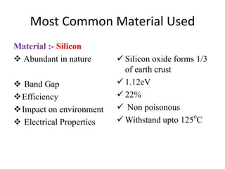 Most Common Material Used
Material :- Silicon
 Abundant in nature
 Band Gap
Efficiency
Impact on environment
 Electrical Properties
 Silicon oxide forms 1/3
of earth crust
 1.12eV
 22%
 Non poisonous
 Withstand upto 125
o
C
 