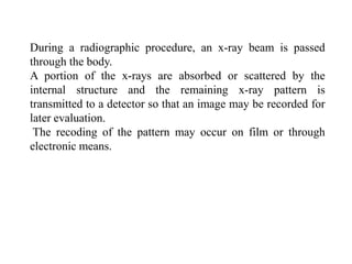 During a radiographic procedure, an x-ray beam is passed
through the body.
A portion of the x-rays are absorbed or scattered by the
internal structure and the remaining x-ray pattern is
transmitted to a detector so that an image may be recorded for
later evaluation.
The recoding of the pattern may occur on film or through
electronic means.
 