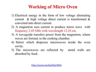 Working of Micro Oven
https://youtu.be/kp33ZprO0Ck
1) Electrical energy in the form of low voltage alternating
current & high voltage direct current is transformed &
converted into direct current.
2) A magnetron uses current to produce micro wave with
frequency 2.45 GHz with wavelength 12.24 cm.
3) A waveguide transfers power from the magnetron, where
waves are formed, to the cooking chamber.
4) Stirrer which disperses microwaves inside the oven
cavity.
5) The microwaves are reflected by metal walls are
absorbed by food .
 