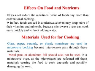 Effects On Food and Nutrients
Does not reduce the nutritional value of foods any more than
conventional cooking.
 In fact, foods cooked in a microwave oven may keep more of
their vitamins and minerals, because microwave ovens can cook
more quickly and without adding water.
Glass, paper, ceramic, or plastic containers are used in
microwave cooking because microwaves pass through these
materials.
Metal pans or aluminum foil should also not be used in a
microwave oven, as the microwaves are reflected off these
materials causing the food to cook unevenly and possibly
damaging the oven.
Materials Used for for Cooking
 