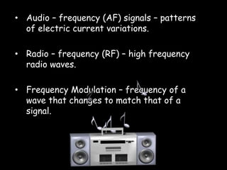 • Audio – frequency (AF) signals – patterns
of electric current variations.
• Radio – frequency (RF) – high frequency
radio waves.
• Frequency Modulation – frequency of a
wave that changes to match that of a
signal.
 