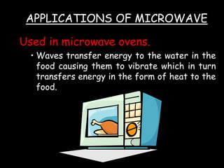 Used in microwave ovens.
• Waves transfer energy to the water in the
food causing them to vibrate which in turn
transfers energy in the form of heat to the
food.
APPLICATIONS OF MICROWAVE
 