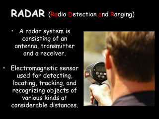 RADAR (Radio Detection and Ranging)
• A radar system is
consisting of an
antenna, transmitter
and a receiver.
• Electromagnetic sensor
used for detecting,
locating, tracking, and
recognizing objects of
various kinds at
considerable distances.
 