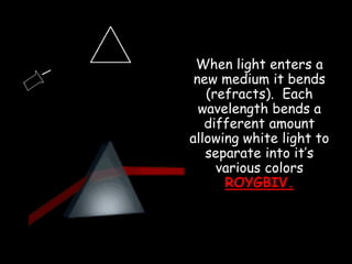 When light enters a
new medium it bends
(refracts). Each
wavelength bends a
different amount
allowing white light to
separate into it’s
various colors
ROYGBIV.
 