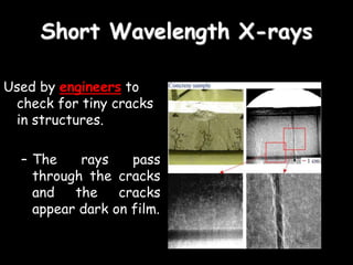Short Wavelength X-rays
Used by engineers to
check for tiny cracks
in structures.
– The rays pass
through the cracks
and the cracks
appear dark on film.
 