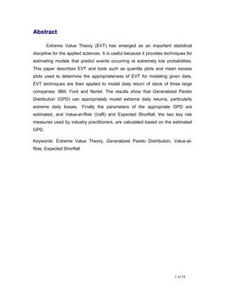 Abstract

       Extreme Value Theory (EVT) has emerged as an important statistical
discipline for the applied sciences. It is useful because it provides techniques for
estimating models that predict events occurring at extremely low probabilities.
This paper describes EVT and tools such as quantile plots and mean excess
plots used to determine the appropriateness of EVT for modeling given data.
EVT techniques are then applied to model daily return of stock of three large
companies: IBM, Ford and Nortel. The results show that Generalized Pareto
Distribution (GPD) can appropriately model extreme daily returns, particularly
extreme daily losses. Finally the parameters of the appropriate GPD are
estimated, and Value-at-Risk (VaR) and Expected Shortfall, the two key risk
measures used by industry practitioners, are calculated based on the estimated
GPD.

Keywords: Extreme Value Theory, Generalized Pareto Distribution, Value-at-
Risk, Expected Shortfall




                                                                          1 of 34
 