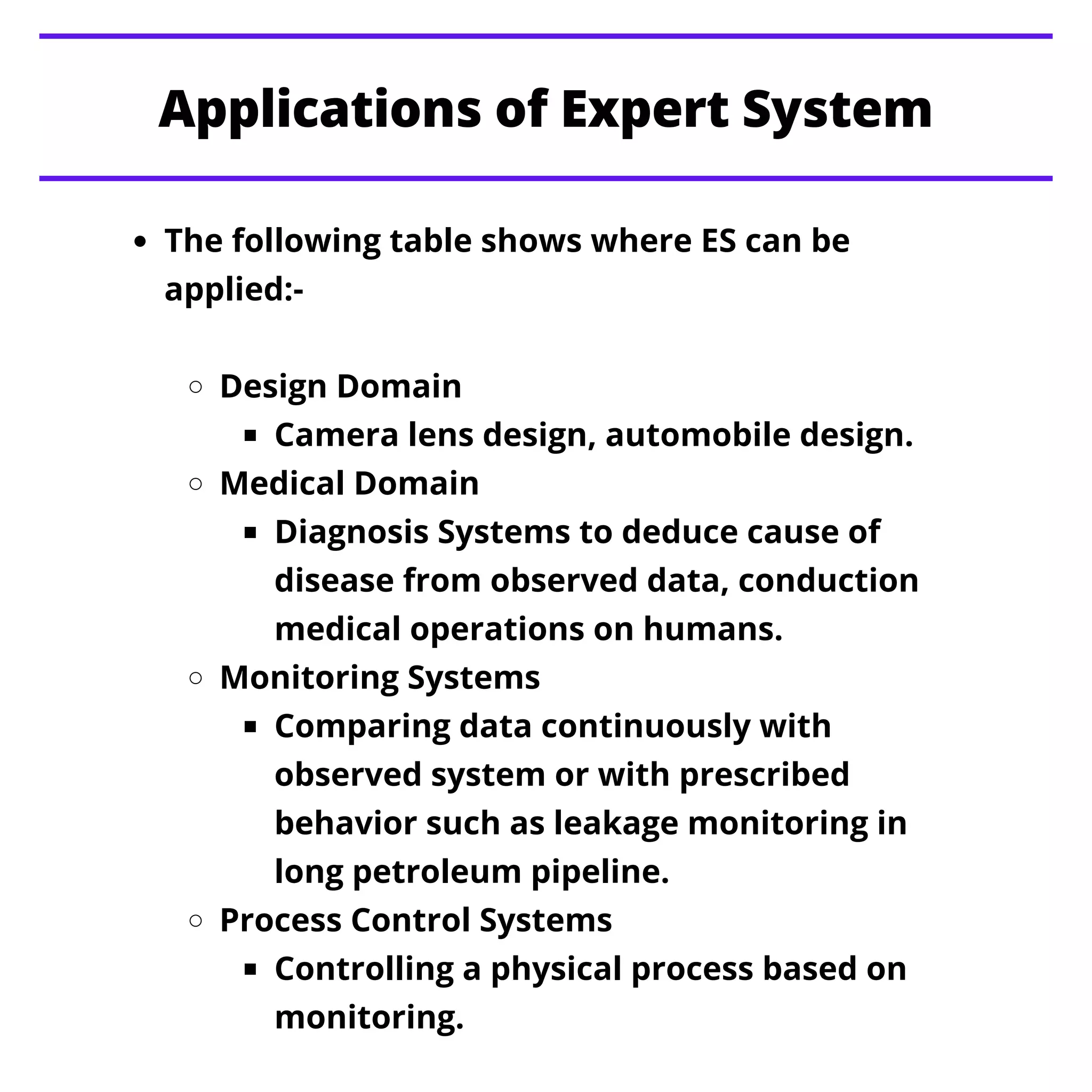 The following table shows where ES can be
applied:-
Design Domain
Camera lens design, automobile design.
Medical Domain
Diagnosis Systems to deduce cause of
disease from observed data, conduction
medical operations on humans.
Monitoring Systems
Comparing data continuously with
observed system or with prescribed
behavior such as leakage monitoring in
long petroleum pipeline.
Process Control Systems
Controlling a physical process based on
monitoring.
Applications of Expert System
 