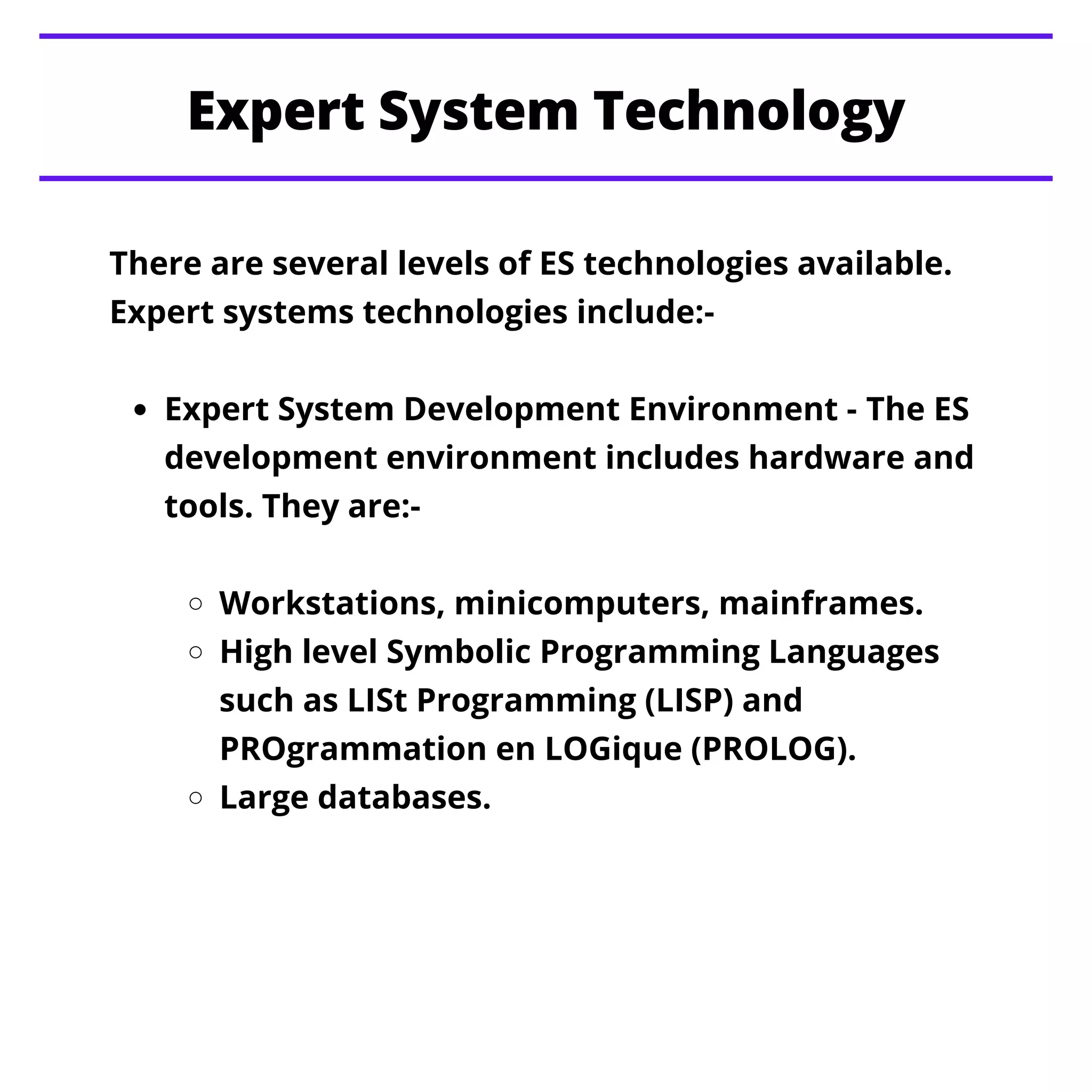 Expert System Technology
Expert System Development Environment - The ES
development environment includes hardware and
tools. They are:-
Workstations, minicomputers, mainframes.
High level Symbolic Programming Languages
such as LISt Programming (LISP) and
PROgrammation en LOGique (PROLOG).
Large databases.
There are several levels of ES technologies available.
Expert systems technologies include:-
 