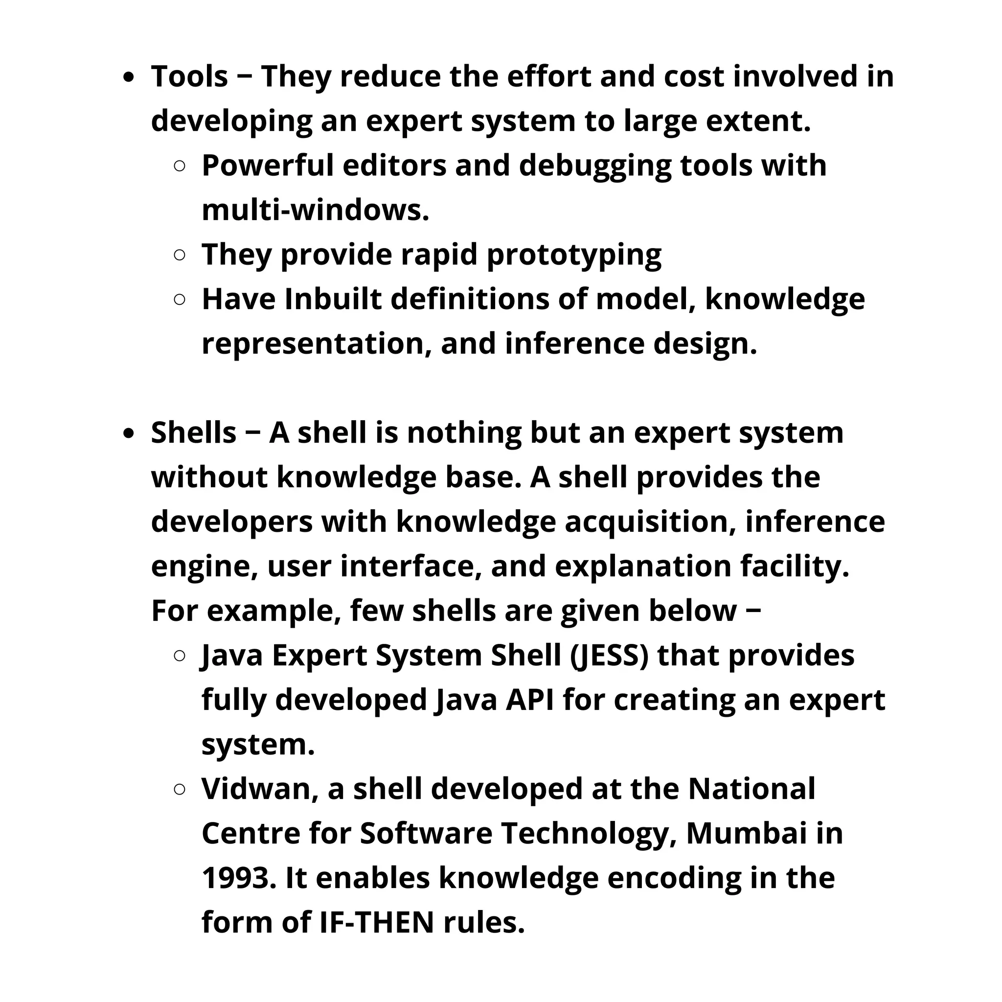 Tools − They reduce the effort and cost involved in
developing an expert system to large extent.
Powerful editors and debugging tools with
multi-windows.
They provide rapid prototyping
Have Inbuilt definitions of model, knowledge
representation, and inference design.
Shells − A shell is nothing but an expert system
without knowledge base. A shell provides the
developers with knowledge acquisition, inference
engine, user interface, and explanation facility.
For example, few shells are given below −
Java Expert System Shell (JESS) that provides
fully developed Java API for creating an expert
system.
Vidwan, a shell developed at the National
Centre for Software Technology, Mumbai in
1993. It enables knowledge encoding in the
form of IF-THEN rules.
 