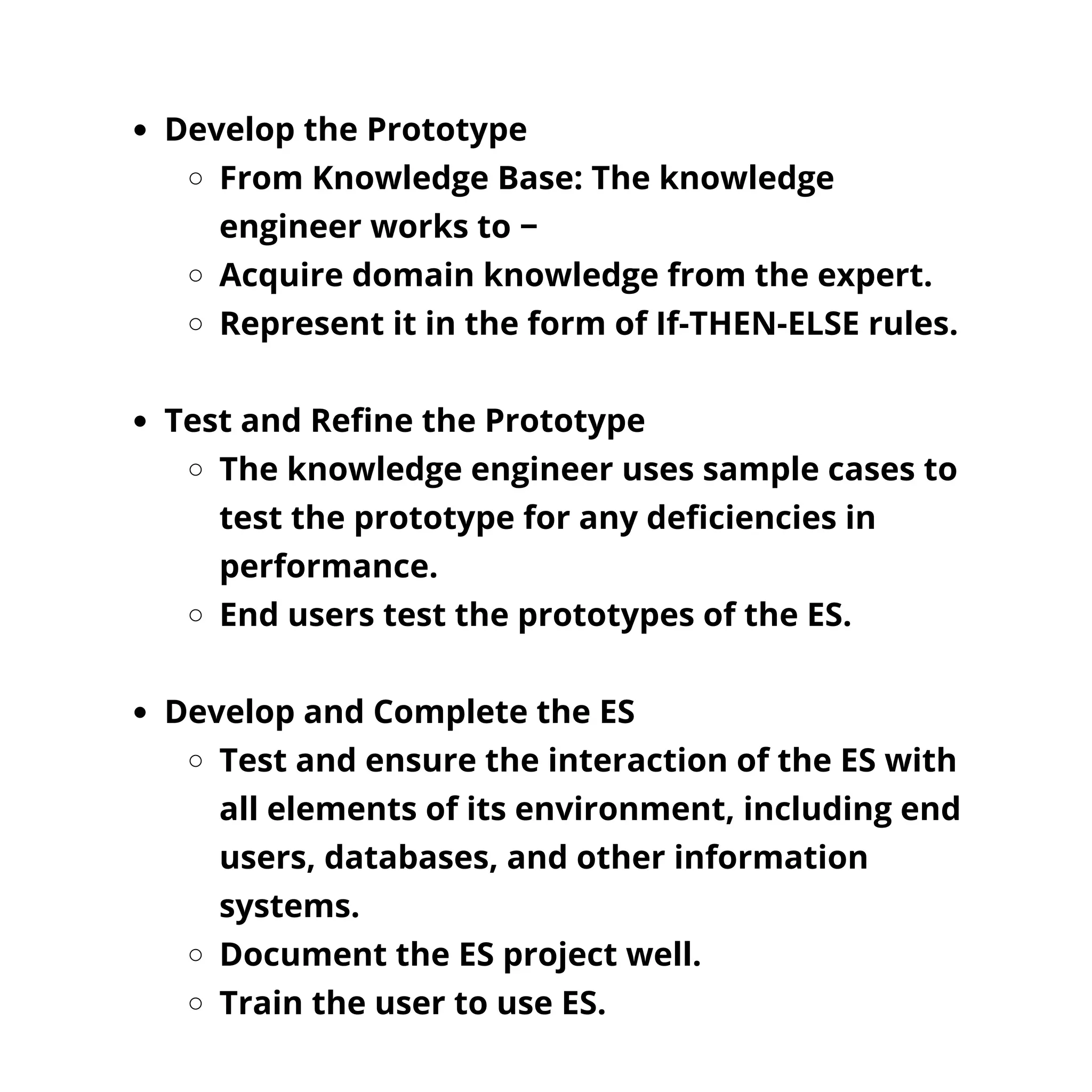 Develop the Prototype
From Knowledge Base: The knowledge
engineer works to −
Acquire domain knowledge from the expert.
Represent it in the form of If-THEN-ELSE rules.
Test and Refine the Prototype
The knowledge engineer uses sample cases to
test the prototype for any deficiencies in
performance.
End users test the prototypes of the ES.
Develop and Complete the ES
Test and ensure the interaction of the ES with
all elements of its environment, including end
users, databases, and other information
systems.
Document the ES project well.
Train the user to use ES.
 