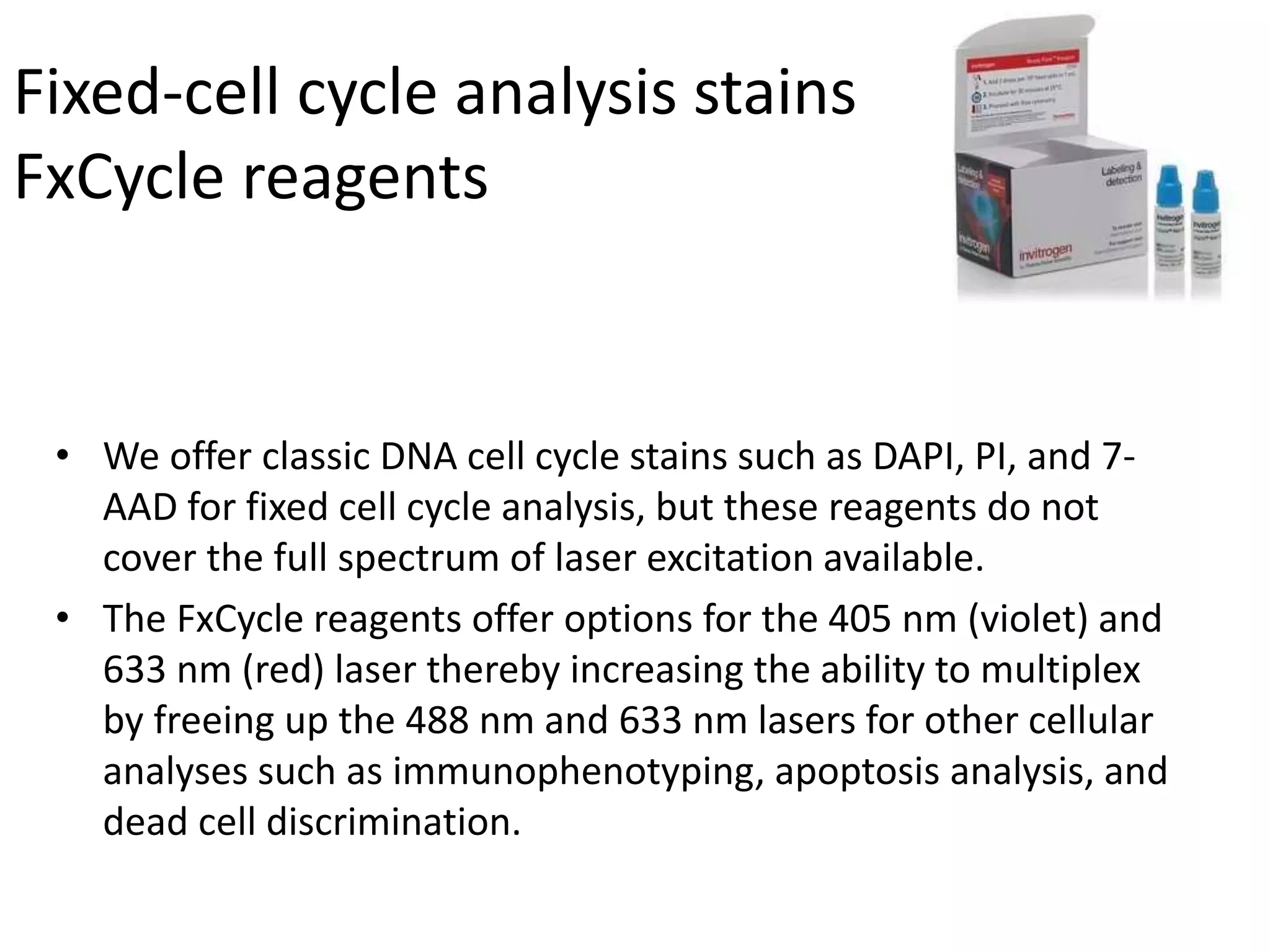Fixed-cell cycle analysis stains
FxCycle reagents
• We offer classic DNA cell cycle stains such as DAPI, PI, and 7-
AAD for fixed cell cycle analysis, but these reagents do not
cover the full spectrum of laser excitation available.
• The FxCycle reagents offer options for the 405 nm (violet) and
633 nm (red) laser thereby increasing the ability to multiplex
by freeing up the 488 nm and 633 nm lasers for other cellular
analyses such as immunophenotyping, apoptosis analysis, and
dead cell discrimination.
 