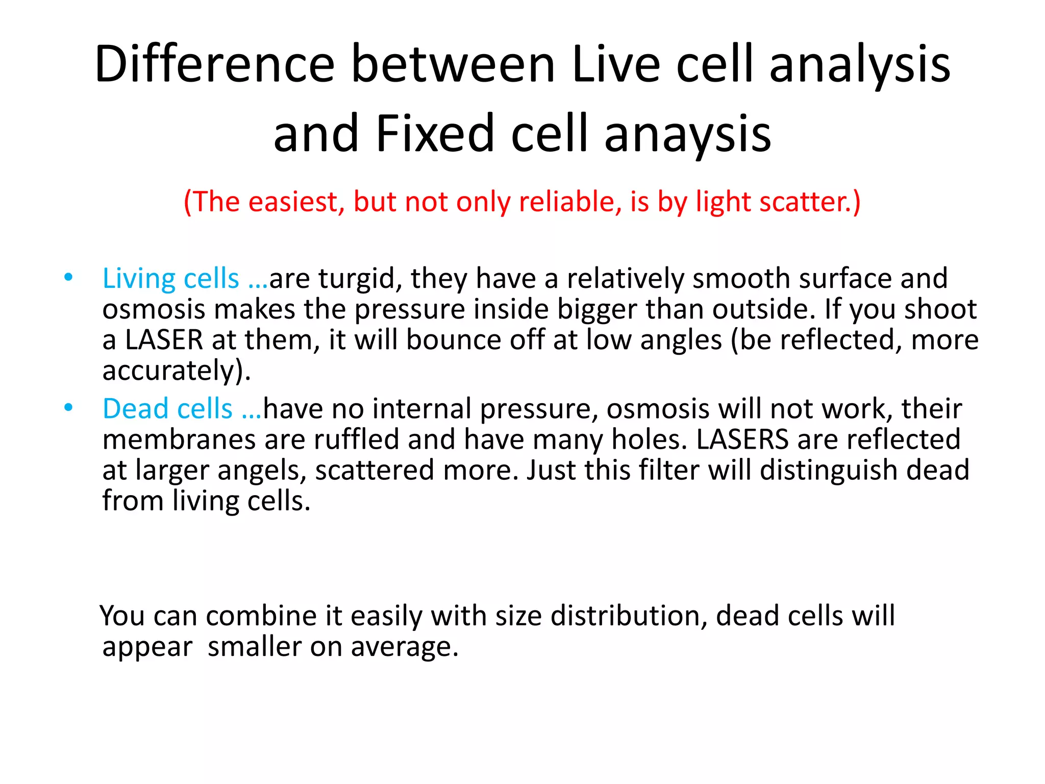 Difference between Live cell analysis
and Fixed cell anaysis
(The easiest, but not only reliable, is by light scatter.)
• Living cells …are turgid, they have a relatively smooth surface and
osmosis makes the pressure inside bigger than outside. If you shoot
a LASER at them, it will bounce off at low angles (be reflected, more
accurately).
• Dead cells …have no internal pressure, osmosis will not work, their
membranes are ruffled and have many holes. LASERS are reflected
at larger angels, scattered more. Just this filter will distinguish dead
from living cells.
You can combine it easily with size distribution, dead cells will
appear smaller on average.
 