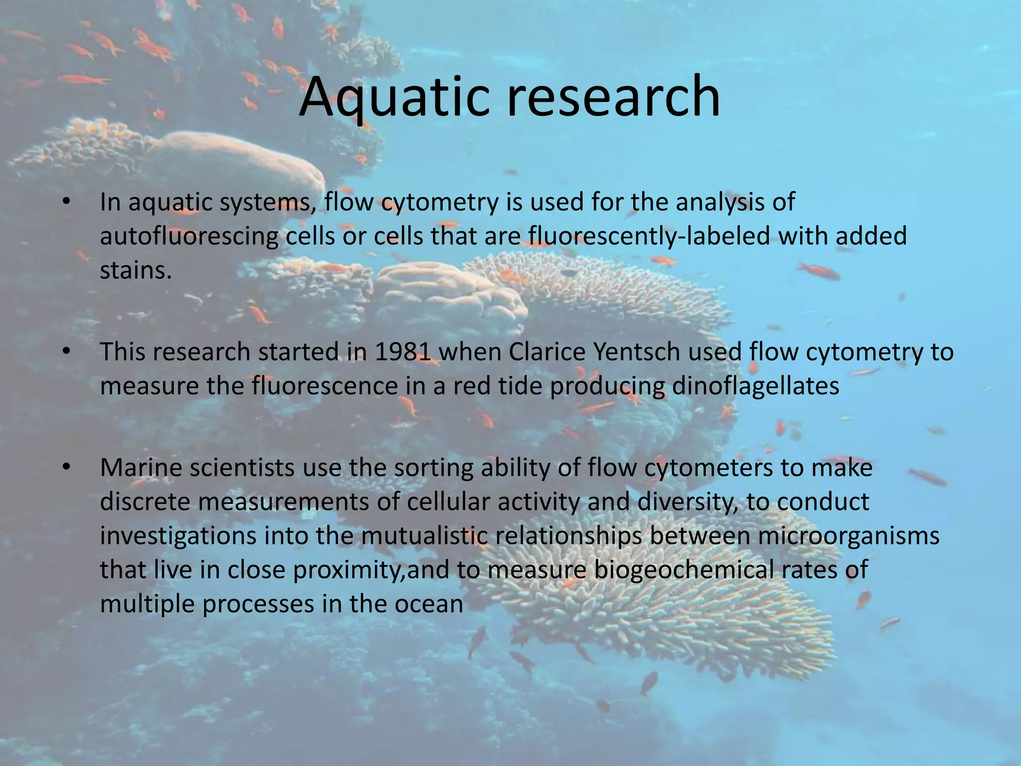 Aquatic research
• In aquatic systems, flow cytometry is used for the analysis of
autofluorescing cells or cells that are fluorescently-labeled with added
stains.
• This research started in 1981 when Clarice Yentsch used flow cytometry to
measure the fluorescence in a red tide producing dinoflagellates
• Marine scientists use the sorting ability of flow cytometers to make
discrete measurements of cellular activity and diversity, to conduct
investigations into the mutualistic relationships between microorganisms
that live in close proximity,and to measure biogeochemical rates of
multiple processes in the ocean
 