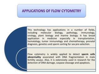 This technology has applications in a number of fields,
including molecular biology, pathology, immunology,
virology, plant biology and marine biology. It has broad
application in medicine especially in transplantation,
hematology, tumor immunology and chemotherapy, prenatal
diagnosis, genetics and sperm sorting for sex pre-selection.
Flow cytometry is widely applied to detect sperm cells
abnormality associated with DNA fragmentation in male
fertility assays. Also, it is extensively used in research for the
detection of DNA damage, caspase cleavage and apoptosis.
 