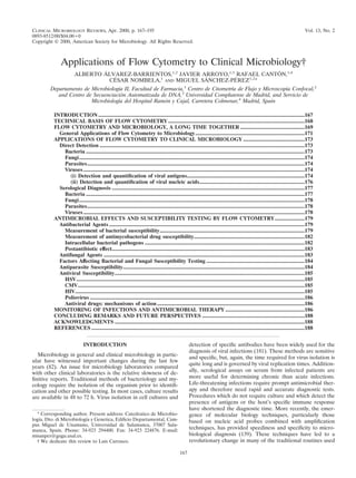 CLINICAL MICROBIOLOGY REVIEWS, Apr. 2000, p. 167–195                                                                                                                                  Vol. 13, No. 2
0893-8512/00/$04.00 0
Copyright © 2000, American Society for Microbiology. All Rights Reserved.



              Applications of Flow Cytometry to Clinical Microbiology†
                               ´                                                   ´
                       ALBERTO ALVAREZ-BARRIENTOS,1,2 JAVIER ARROYO,1,3 RAFAEL CANTON,1,4
                                  ´                           ´        ´
                                 CESAR NOMBELA,1 AND MIGUEL SANCHEZ-PEREZ1,2*
        Departamento de Microbiologı II, Facultad de Farmacia,1 Centro de Citometrı de Flujo y Microscopı Confocal,2
                                   ´a                                             ´a                    ´a
           and Centro de Secuenciacion Automatizada de DNA,3 Universidad Complutense de Madrid, and Servicio de
                                    ´
                        Microbiologı del Hospital Ramon y Cajal, Carretera Colmenar,4 Madrid, Spain
                                   ´a                 ´

          INTRODUCTION .......................................................................................................................................................167
          TECHNICAL BASIS OF FLOW CYTOMETRY ....................................................................................................168
          FLOW CYTOMETRY AND MICROBIOLOGY, A LONG TIME TOGETHER ...............................................169
            General Applications of Flow Cytometry to Microbiology ................................................................................171
          APPLICATIONS OF FLOW CYTOMETRY TO CLINICAL MICROBIOLOGY .............................................173
            Direct Detection ......................................................................................................................................................173
              Bacteria ................................................................................................................................................................173
              Fungi.....................................................................................................................................................................174
              Parasites...............................................................................................................................................................174
              Viruses ..................................................................................................................................................................174
                (i) Detection and quantiﬁcation of viral antigens......................................................................................174
                (ii) Detection and quantiﬁcation of viral nucleic acids.............................................................................176
            Serological Diagnosis .............................................................................................................................................177
              Bacteria ................................................................................................................................................................177
              Fungi.....................................................................................................................................................................178
              Parasites...............................................................................................................................................................178
              Viruses ..................................................................................................................................................................178
          ANTIMICROBIAL EFFECTS AND SUSCEPTIBILITY TESTING BY FLOW CYTOMETRY......................179
            Antibacterial Agents ...............................................................................................................................................179
              Measurement of bacterial susceptibility..........................................................................................................179
              Measurement of antimycobacterial drug susceptibility.................................................................................182
              Intracellular bacterial pathogens .....................................................................................................................182
              Postantibiotic effect.............................................................................................................................................183
            Antifungal Agents ...................................................................................................................................................183
            Factors Affecting Bacterial and Fungal Susceptibility Testing ........................................................................184
            Antiparasite Susceptibility.....................................................................................................................................184
            Antiviral Susceptibility...........................................................................................................................................185
              HSV.......................................................................................................................................................................185
              CMV......................................................................................................................................................................185
              HIV........................................................................................................................................................................185
              Poliovirus .............................................................................................................................................................186
              Antiviral drugs: mechanisms of action ............................................................................................................186
          MONITORING OF INFECTIONS AND ANTIMICROBIAL THERAPY ..........................................................186
          CONCLUDING REMARKS AND FUTURE PERSPECTIVES ...........................................................................188
          ACKNOWLEDGMENTS ...........................................................................................................................................188
          REFERENCES ............................................................................................................................................................188


                              INTRODUCTION                                                            detection of speciﬁc antibodies have been widely used for the
                                                                                                      diagnosis of viral infections (181). These methods are sensitive
  Microbiology in general and clinical microbiology in partic-
                                                                                                      and speciﬁc, but, again, the time required for virus isolation is
ular have witnessed important changes during the last few
                                                                                                      quite long and is governed by viral replication times. Addition-
years (82). An issue for microbiology laboratories compared
with other clinical laboratories is the relative slowness of de-                                      ally, serological assays on serum from infected patients are
ﬁnitive reports. Traditional methods of bacteriology and my-                                          more useful for determining chronic than acute infections.
cology require the isolation of the organism prior to identiﬁ-                                        Life-threatening infections require prompt antimicrobial ther-
cation and other possible testing. In most cases, culture results                                     apy and therefore need rapid and accurate diagnostic tests.
are available in 48 to 72 h. Virus isolation in cell cultures and                                     Procedures which do not require culture and which detect the
                                                                                                      presence of antigens or the host’s speciﬁc immune response
                                                                                                      have shortened the diagnostic time. More recently, the emer-
  * Corresponding author. Present address: Catedratico de Microbio-                                   gence of molecular biology techniques, particularly those
logı Dto. di Microbiologı y Genetica, Ediﬁcio Departamental, Cam-
   ´a,                   ´a                                                                           based on nucleic acid probes combined with ampliﬁcation
pus Miguel de Unamuno, Universidad de Salamanca, 37007 Sala-
manca, Spain. Phone: 34-923 294400. Fax: 34-923 224876. E-mail:                                       techniques, has provided speediness and speciﬁcity to micro-
misanper@gugu.usal.es.                                                                                biological diagnosis (139). These techniques have led to a
  † We dedicate this review to Luis Carrasco.                                                         revolutionary change in many of the traditional routines used

                                                                                                167
 