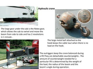 Hydraulic crane
The large metal ball attached to the
hook keeps the cable taut when there is no
load on the hook.
The large gear under the cab is the Rotex gear,
which allows the cab to swivel and move the
boom from side to side and has 2 revolutions
in 1 minute .
The outriggers keep the crane balanced during
a lift.They are detachable counterweights . The
amount of counterweight needed for a
particular lift is determined by the weight of
the load, the radius of the boom and the
boom's angle during operation.
 