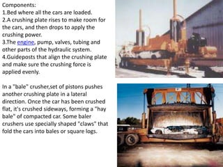 Components:
1.Bed where all the cars are loaded.
2.A crushing plate rises to make room for
the cars, and then drops to apply the
crushing power.
3.The engine, pump, valves, tubing and
other parts of the hydraulic system.
4.Guideposts that align the crushing plate
and make sure the crushing force is
applied evenly.
In a "bale" crusher,set of pistons pushes
another crushing plate in a lateral
direction. Once the car has been crushed
flat, it's crushed sideways, forming a "hay
bale" of compacted car. Some baler
crushers use specially shaped "claws" that
fold the cars into bales or square logs.
 