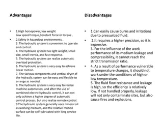 Advantages Disadvantages
• 1.High horsepower, low weight
Low speed torque,Constant force or torque .
• 2.Safety in hazardous environments .
3. The hydraulic system is convenient to operate
and control .
4. The hydraulic system has light weight, small
size, small inertia, and fast response.
5. The hydraulic system can realize automatic
overload protection.
6. The hydraulic system is very easy to achieve
linear motion.
7. The various components and vertical dryer of
the hydraulic system can be easy and flexible to
arrange as needed.
8. The hydraulic system is very easy to realize
machine automation, and after the use of
combined electro-hydraulic control, it can not
only achieve a higher degree of automatic
control process, but also realize remote control.
9.The hydraulic system generally uses mineral oil
as working medium, and the relative motion
surface can be self-lubricated with long service
life.
• 1.Can easily cause burns and irritations
due to pressurized fluid.
• 2.It requires a higher precision, so it is
expensive.
3. For the influence of the work
performance of its medium leakage and
compressibility, it cannot reach the
strict transmission ratio.
• 4. As a result of performance vulnerable
to temperature changes, it should not
work under the conditions of high or
low temperature.
5. The fluid flow resistance and leakage
is high, so the efficiency is relatively
low. If not handled properly, leakage
will not only contaminate sites, but also
cause fires and explosions.
 