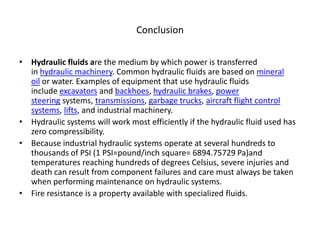 Conclusion
• Hydraulic fluids are the medium by which power is transferred
in hydraulic machinery. Common hydraulic fluids are based on mineral
oil or water. Examples of equipment that use hydraulic fluids
include excavators and backhoes, hydraulic brakes, power
steering systems, transmissions, garbage trucks, aircraft flight control
systems, lifts, and industrial machinery.
• Hydraulic systems will work most efficiently if the hydraulic fluid used has
zero compressibility.
• Because industrial hydraulic systems operate at several hundreds to
thousands of PSI (1 PSI=pound/inch square= 6894.75729 Pa)and
temperatures reaching hundreds of degrees Celsius, severe injuries and
death can result from component failures and care must always be taken
when performing maintenance on hydraulic systems.
• Fire resistance is a property available with specialized fluids.
 