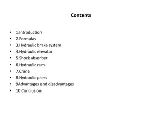 Contents
• 1.Introduction
• 2.Formulas
• 3.Hydraulic brake system
• 4.Hydraulic elevator
• 5.Shock absorber
• 6.Hydraulic ram
• 7.Crane
• 8.Hydraulic press
• 9Advantages and disadvantages
• 10.Conclusion
 