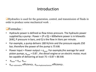 Introduction
Hydraulics is used for the generation, control, and transmission of fluids in
order to produce some mechanical work .
Formulas :
• Hydraulic power is defined as flow times pressure. The hydraulic power
supplied by a pump : Power = (P x Q) ÷ 600where power is in kilowatts
[kW], P pressure in bars, and Q is the flow in liters per minute.
• For example, a pump delivers 180 lit/min and the pressure equals 250
bar, therefore the power of the pump is 75 kW.
• Power input = Power output ÷ ηtotal. For example,the average for axial
piston pumps, ηtotal = 0.87 , the diesel engine or an electric motor, must
be capable of delivering at least 75 ÷ 0.87 = 86 kW.
• ηtotal = ηvol ηhm.
• ηvol =volumetric efficiency , ηhm=hydromechanical efficiency .
 