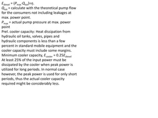 Ediesel = (Pmax·Qtot)÷η.
Qtot = calculate with the theoretical pump flow
for the consumers not including leakages at
max. power point.
Pmax = actual pump pressure at max. power
point
Prel. cooler capacity: Heat dissipation from
hydraulic oil tanks, valves, pipes and
hydraulic components is less than a few
percent in standard mobile equipment and the
cooler capacity must include some margins.
Minimum cooler capacity, Ecooler = 0.25Ediesel
At least 25% of the input power must be
dissipated by the cooler when peak power is
utilized for long periods. In normal case
however, the peak power is used for only short
periods, thus the actual cooler capacity
required might be considerably less.
 