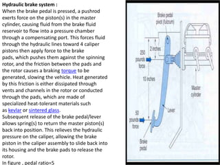 Hydraulic brake system :
When the brake pedal is pressed, a pushrod
exerts force on the piston(s) in the master
cylinder, causing fluid from the brake fluid
reservoir to flow into a pressure chamber
through a compensating port. This forces fluid
through the hydraulic lines toward 4 caliper
pistons then apply force to the brake
pads, which pushes them against the spinning
rotor, and the friction between the pads and
the rotor causes a braking torque to be
generated, slowing the vehicle. Heat generated
by this friction is either dissipated through
vents and channels in the rotor or conducted
through the pads, which are made of
specialized heat-tolerant materials such
as kevlar or sintered glass.
Subsequent release of the brake pedal/lever
allows spring(s) to return the master piston(s)
back into position. This relieves the hydraulic
pressure on the caliper, allowing the brake
piston in the caliper assembly to slide back into
its housing and the brake pads to release the
rotor.
In figure , pedal ratio=5
 