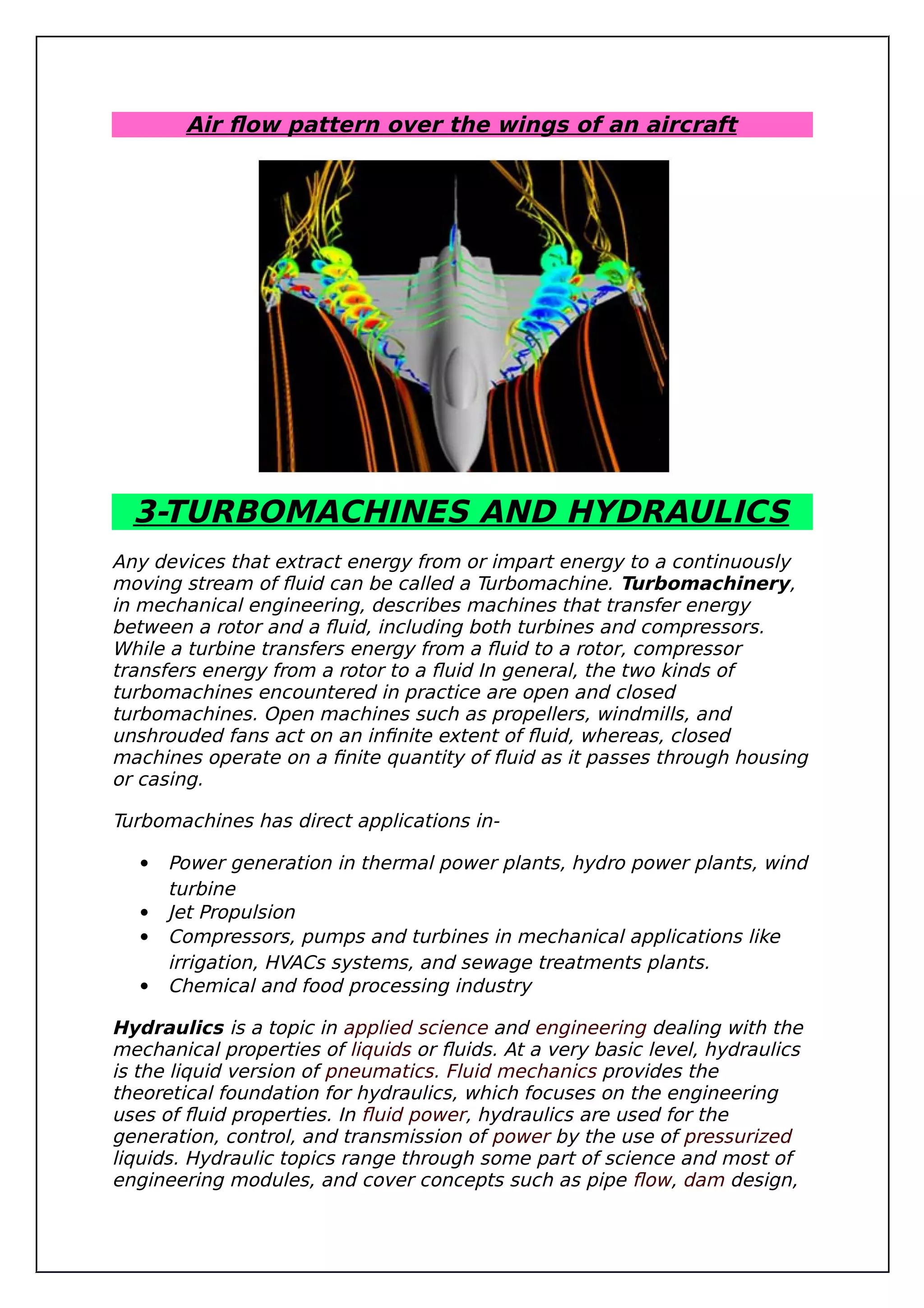 Air flow pattern over the wings of an aircraft
3-TURBOMACHINES AND HYDRAULICS
Any devices that extract energy from or impart energy to a continuously
moving stream of fluid can be called a Turbomachine. Turbomachinery,
in mechanical engineering, describes machines that transfer energy
between a rotor and a fluid, including both turbines and compressors.
While a turbine transfers energy from a fluid to a rotor, compressor
transfers energy from a rotor to a fluid In general, the two kinds of
turbomachines encountered in practice are open and closed
turbomachines. Open machines such as propellers, windmills, and
unshrouded fans act on an infinite extent of fluid, whereas, closed
machines operate on a finite quantity of fluid as it passes through housing
or casing.
Turbomachines has direct applications in-
 Power generation in thermal power plants, hydro power plants, wind
turbine
 Jet Propulsion
 Compressors, pumps and turbines in mechanical applications like
irrigation, HVACs systems, and sewage treatments plants.
 Chemical and food processing industry
Hydraulics is a topic in applied science and engineering dealing with the
mechanical properties of liquids or fluids. At a very basic level, hydraulics
is the liquid version of pneumatics. Fluid mechanics provides the
theoretical foundation for hydraulics, which focuses on the engineering
uses of fluid properties. In fluid power, hydraulics are used for the
generation, control, and transmission of power by the use of pressurized
liquids. Hydraulic topics range through some part of science and most of
engineering modules, and cover concepts such as pipe flow, dam design,
 