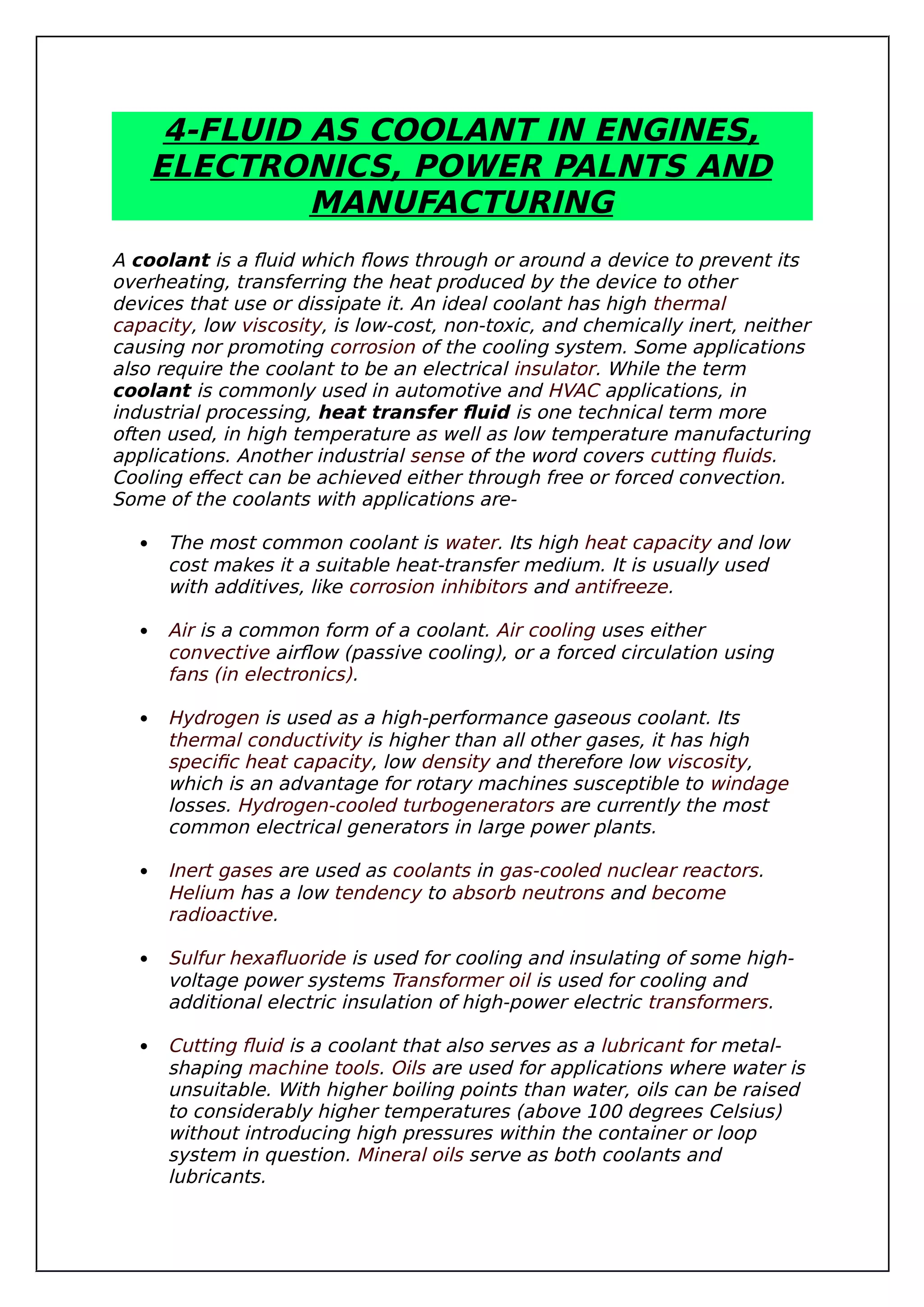4-FLUID AS COOLANT IN ENGINES,
ELECTRONICS, POWER PALNTS AND
MANUFACTURING
A coolant is a fluid which flows through or around a device to prevent its
overheating, transferring the heat produced by the device to other
devices that use or dissipate it. An ideal coolant has high thermal
capacity, low viscosity, is low-cost, non-toxic, and chemically inert, neither
causing nor promoting corrosion of the cooling system. Some applications
also require the coolant to be an electrical insulator. While the term
coolant is commonly used in automotive and HVAC applications, in
industrial processing, heat transfer fluid is one technical term more
often used, in high temperature as well as low temperature manufacturing
applications. Another industrial sense of the word covers cutting fluids.
Cooling effect can be achieved either through free or forced convection.
Some of the coolants with applications are-
 The most common coolant is water. Its high heat capacity and low
cost makes it a suitable heat-transfer medium. It is usually used
with additives, like corrosion inhibitors and antifreeze.
 Air is a common form of a coolant. Air cooling uses either
convective airflow (passive cooling), or a forced circulation using
fans (in electronics).
 Hydrogen is used as a high-performance gaseous coolant. Its
thermal conductivity is higher than all other gases, it has high
specific heat capacity, low density and therefore low viscosity,
which is an advantage for rotary machines susceptible to windage
losses. Hydrogen-cooled turbogenerators are currently the most
common electrical generators in large power plants.
 Inert gases are used as coolants in gas-cooled nuclear reactors.
Helium has a low tendency to absorb neutrons and become
radioactive.
 Sulfur hexafluoride is used for cooling and insulating of some high-
voltage power systems Transformer oil is used for cooling and
additional electric insulation of high-power electric transformers.
 Cutting fluid is a coolant that also serves as a lubricant for metal-
shaping machine tools. Oils are used for applications where water is
unsuitable. With higher boiling points than water, oils can be raised
to considerably higher temperatures (above 100 degrees Celsius)
without introducing high pressures within the container or loop
system in question. Mineral oils serve as both coolants and
lubricants.
 