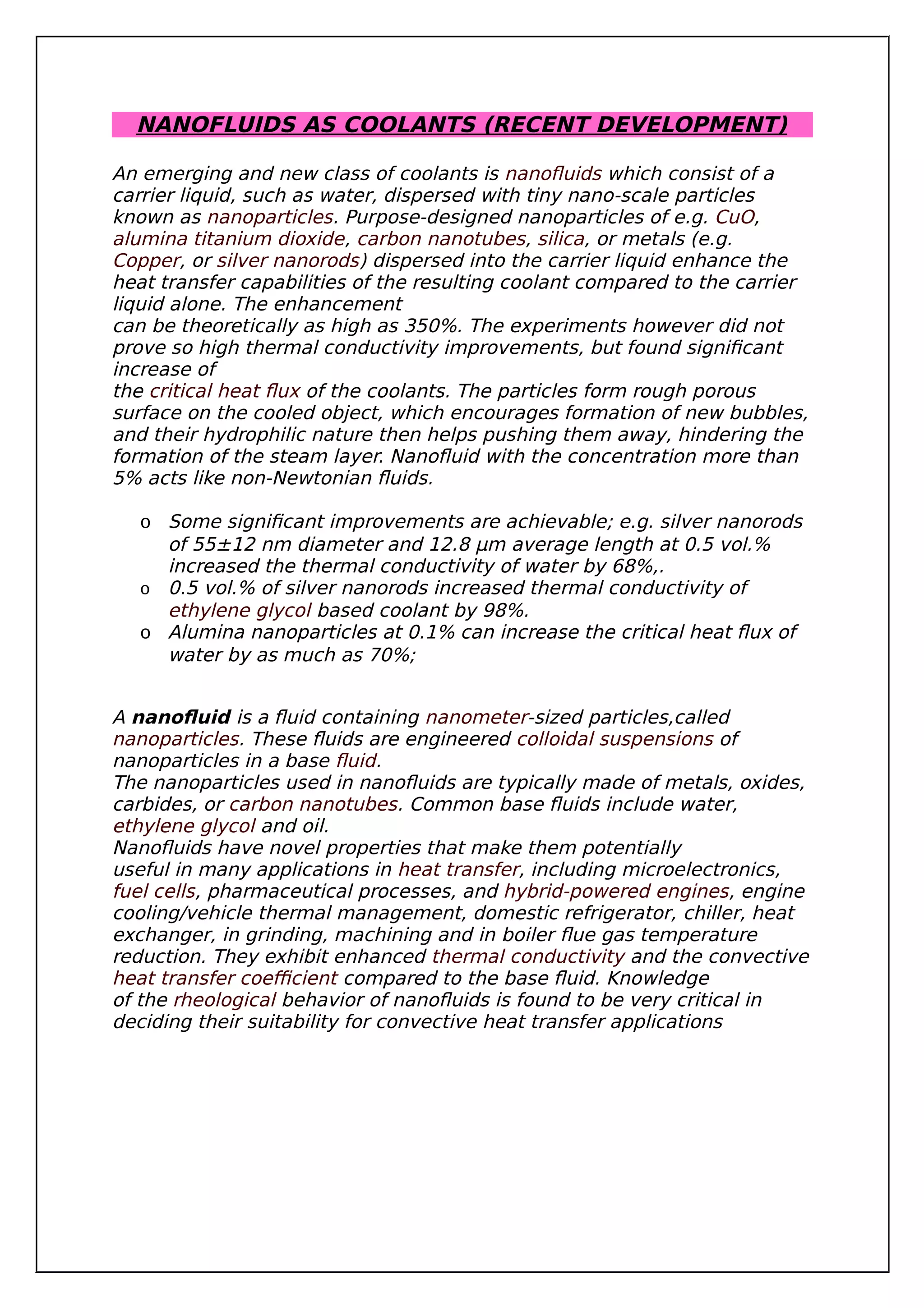 NANOFLUIDS AS COOLANTS (RECENT DEVELOPMENT)
An emerging and new class of coolants is nanofluids which consist of a
carrier liquid, such as water, dispersed with tiny nano-scale particles
known as nanoparticles. Purpose-designed nanoparticles of e.g. CuO,
alumina titanium dioxide, carbon nanotubes, silica, or metals (e.g.
Copper, or silver nanorods) dispersed into the carrier liquid enhance the
heat transfer capabilities of the resulting coolant compared to the carrier
liquid alone. The enhancement
can be theoretically as high as 350%. The experiments however did not
prove so high thermal conductivity improvements, but found significant
increase of
the critical heat flux of the coolants. The particles form rough porous
surface on the cooled object, which encourages formation of new bubbles,
and their hydrophilic nature then helps pushing them away, hindering the
formation of the steam layer. Nanofluid with the concentration more than
5% acts like non-Newtonian fluids.
o Some significant improvements are achievable; e.g. silver nanorods
of 55±12 nm diameter and 12.8 μm average length at 0.5 vol.%
increased the thermal conductivity of water by 68%,.
o 0.5 vol.% of silver nanorods increased thermal conductivity of
ethylene glycol based coolant by 98%.
o Alumina nanoparticles at 0.1% can increase the critical heat flux of
water by as much as 70%;
A nanofluid is a fluid containing nanometer-sized particles,called
nanoparticles. These fluids are engineered colloidal suspensions of
nanoparticles in a base fluid.
The nanoparticles used in nanofluids are typically made of metals, oxides,
carbides, or carbon nanotubes. Common base fluids include water,
ethylene glycol and oil.
Nanofluids have novel properties that make them potentially
useful in many applications in heat transfer, including microelectronics,
fuel cells, pharmaceutical processes, and hybrid-powered engines, engine
cooling/vehicle thermal management, domestic refrigerator, chiller, heat
exchanger, in grinding, machining and in boiler flue gas temperature
reduction. They exhibit enhanced thermal conductivity and the convective
heat transfer coefficient compared to the base fluid. Knowledge
of the rheological behavior of nanofluids is found to be very critical in
deciding their suitability for convective heat transfer applications
 