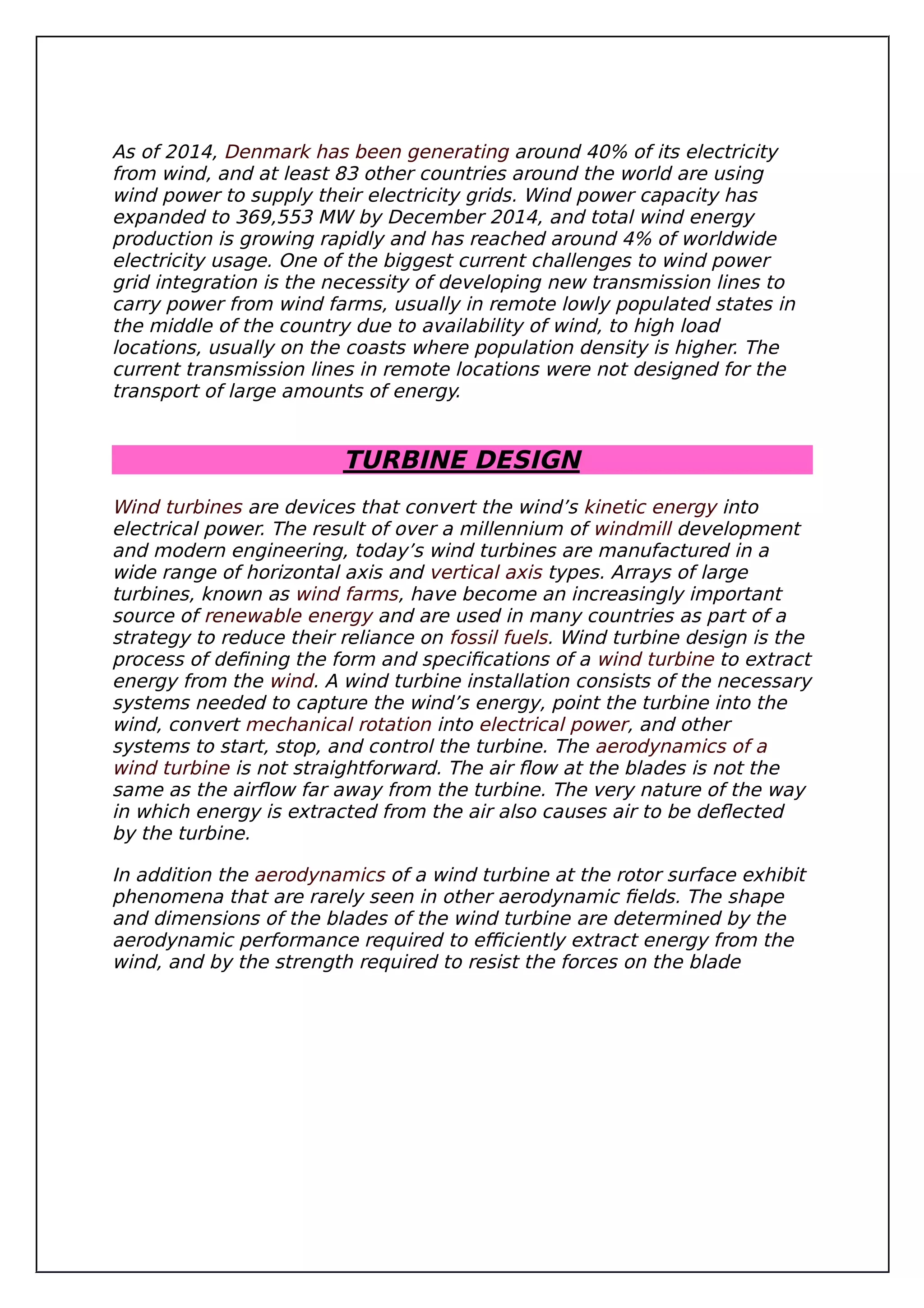 As of 2014, Denmark has been generating around 40% of its electricity
from wind, and at least 83 other countries around the world are using
wind power to supply their electricity grids. Wind power capacity has
expanded to 369,553 MW by December 2014, and total wind energy
production is growing rapidly and has reached around 4% of worldwide
electricity usage. One of the biggest current challenges to wind power
grid integration is the necessity of developing new transmission lines to
carry power from wind farms, usually in remote lowly populated states in
the middle of the country due to availability of wind, to high load
locations, usually on the coasts where population density is higher. The
current transmission lines in remote locations were not designed for the
transport of large amounts of energy.
TURBINE DESIGN
Wind turbines are devices that convert the wind’s kinetic energy into
electrical power. The result of over a millennium of windmill development
and modern engineering, today’s wind turbines are manufactured in a
wide range of horizontal axis and vertical axis types. Arrays of large
turbines, known as wind farms, have become an increasingly important
source of renewable energy and are used in many countries as part of a
strategy to reduce their reliance on fossil fuels. Wind turbine design is the
process of defining the form and specifications of a wind turbine to extract
energy from the wind. A wind turbine installation consists of the necessary
systems needed to capture the wind’s energy, point the turbine into the
wind, convert mechanical rotation into electrical power, and other
systems to start, stop, and control the turbine. The aerodynamics of a
wind turbine is not straightforward. The air flow at the blades is not the
same as the airflow far away from the turbine. The very nature of the way
in which energy is extracted from the air also causes air to be deflected
by the turbine.
In addition the aerodynamics of a wind turbine at the rotor surface exhibit
phenomena that are rarely seen in other aerodynamic fields. The shape
and dimensions of the blades of the wind turbine are determined by the
aerodynamic performance required to efficiently extract energy from the
wind, and by the strength required to resist the forces on the blade
 