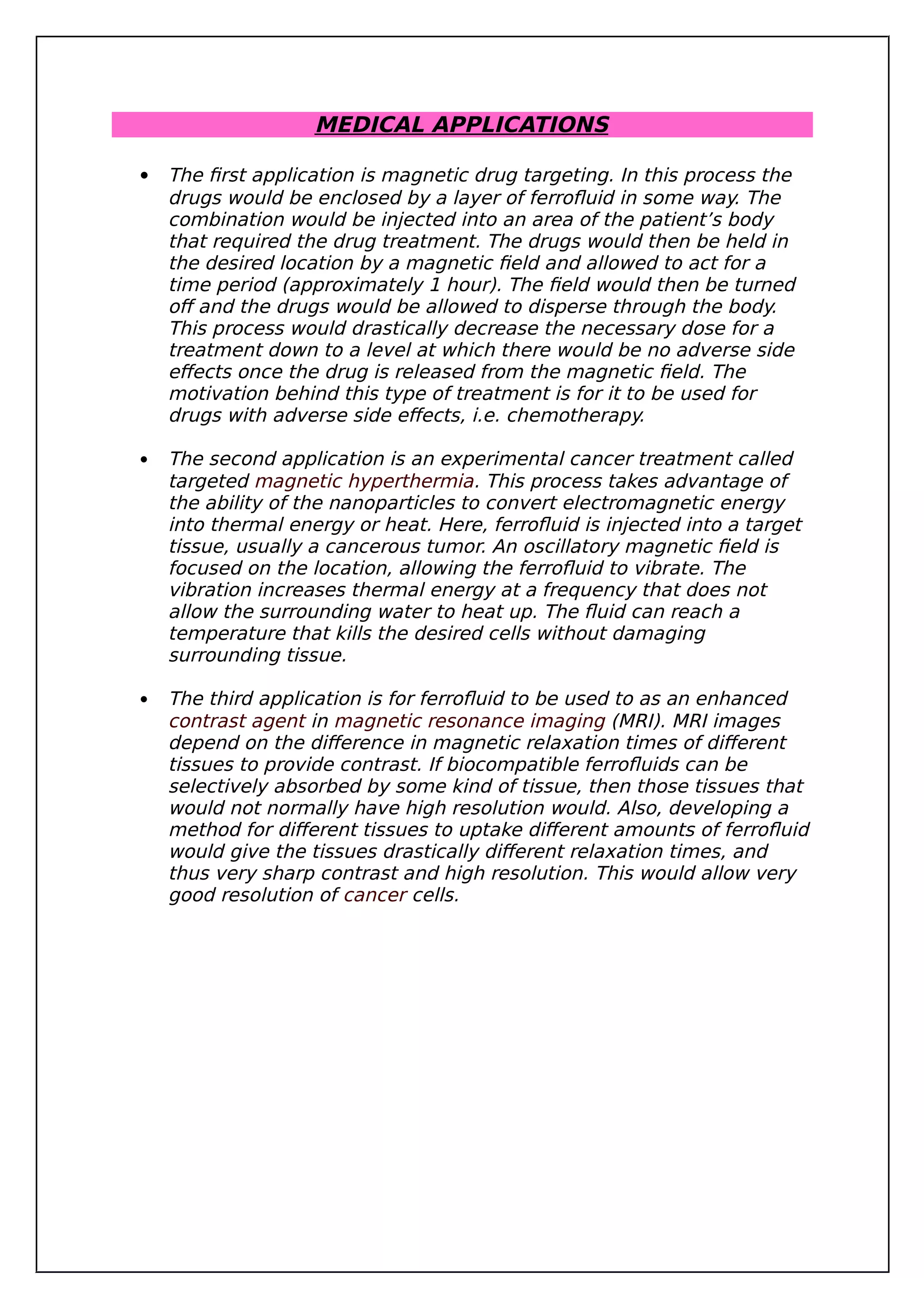 MEDICAL APPLICATIONS
 The first application is magnetic drug targeting. In this process the
drugs would be enclosed by a layer of ferrofluid in some way. The
combination would be injected into an area of the patient’s body
that required the drug treatment. The drugs would then be held in
the desired location by a magnetic field and allowed to act for a
time period (approximately 1 hour). The field would then be turned
off and the drugs would be allowed to disperse through the body.
This process would drastically decrease the necessary dose for a
treatment down to a level at which there would be no adverse side
effects once the drug is released from the magnetic field. The
motivation behind this type of treatment is for it to be used for
drugs with adverse side effects, i.e. chemotherapy.
 The second application is an experimental cancer treatment called
targeted magnetic hyperthermia. This process takes advantage of
the ability of the nanoparticles to convert electromagnetic energy
into thermal energy or heat. Here, ferrofluid is injected into a target
tissue, usually a cancerous tumor. An oscillatory magnetic field is
focused on the location, allowing the ferrofluid to vibrate. The
vibration increases thermal energy at a frequency that does not
allow the surrounding water to heat up. The fluid can reach a
temperature that kills the desired cells without damaging
surrounding tissue.
 The third application is for ferrofluid to be used to as an enhanced
contrast agent in magnetic resonance imaging (MRI). MRI images
depend on the difference in magnetic relaxation times of different
tissues to provide contrast. If biocompatible ferrofluids can be
selectively absorbed by some kind of tissue, then those tissues that
would not normally have high resolution would. Also, developing a
method for different tissues to uptake different amounts of ferrofluid
would give the tissues drastically different relaxation times, and
thus very sharp contrast and high resolution. This would allow very
good resolution of cancer cells.
 