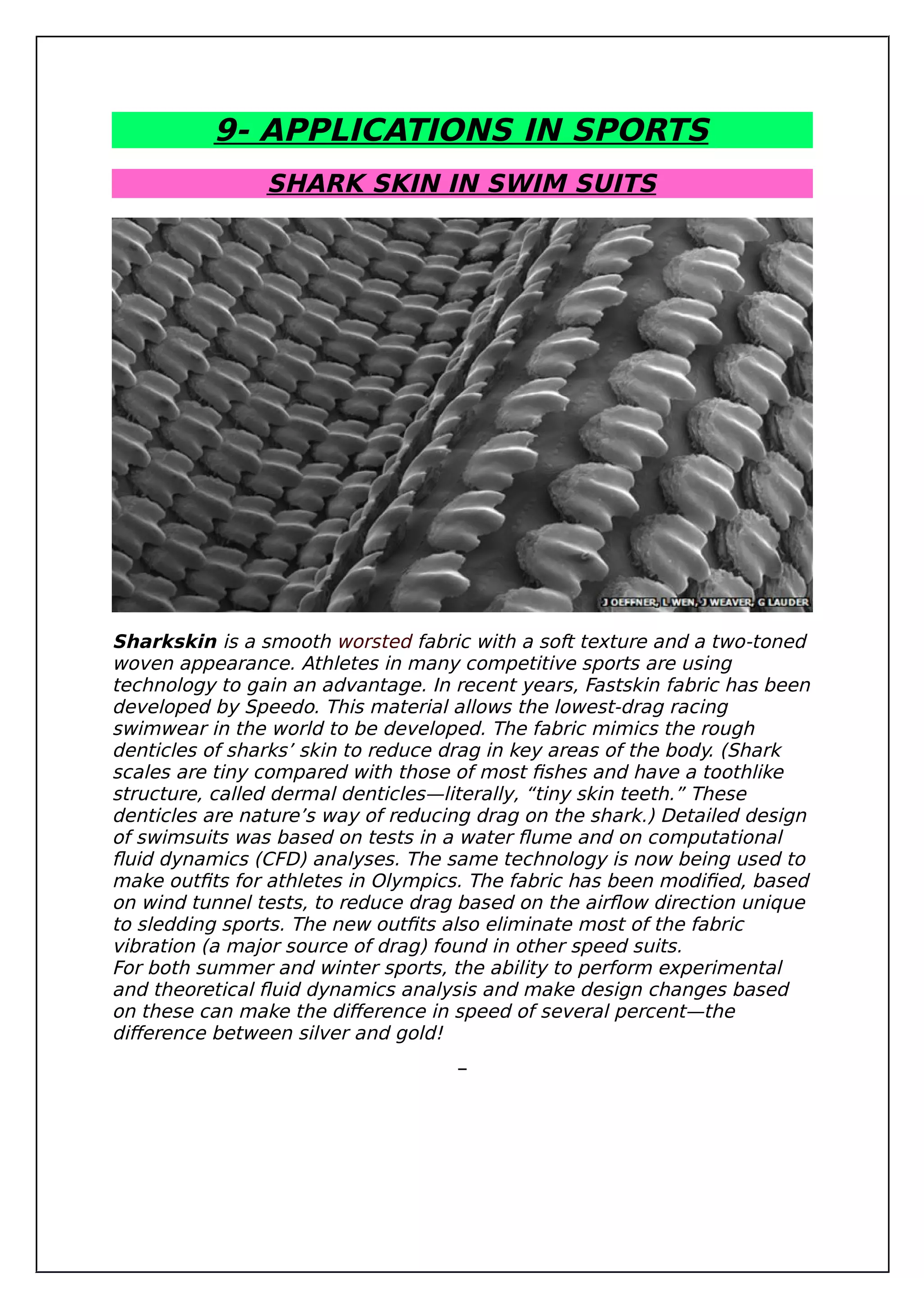 9- APPLICATIONS IN SPORTS
SHARK SKIN IN SWIM SUITS
Sharkskin is a smooth worsted fabric with a soft texture and a two-toned
woven appearance. Athletes in many competitive sports are using
technology to gain an advantage. In recent years, Fastskin fabric has been
developed by Speedo. This material allows the lowest-drag racing
swimwear in the world to be developed. The fabric mimics the rough
denticles of sharks’ skin to reduce drag in key areas of the body. (Shark
scales are tiny compared with those of most fishes and have a toothlike
structure, called dermal denticles—literally, “tiny skin teeth.” These
denticles are nature’s way of reducing drag on the shark.) Detailed design
of swimsuits was based on tests in a water flume and on computational
fluid dynamics (CFD) analyses. The same technology is now being used to
make outfits for athletes in Olympics. The fabric has been modified, based
on wind tunnel tests, to reduce drag based on the airflow direction unique
to sledding sports. The new outfits also eliminate most of the fabric
vibration (a major source of drag) found in other speed suits.
For both summer and winter sports, the ability to perform experimental
and theoretical fluid dynamics analysis and make design changes based
on these can make the difference in speed of several percent—the
difference between silver and gold!
 
