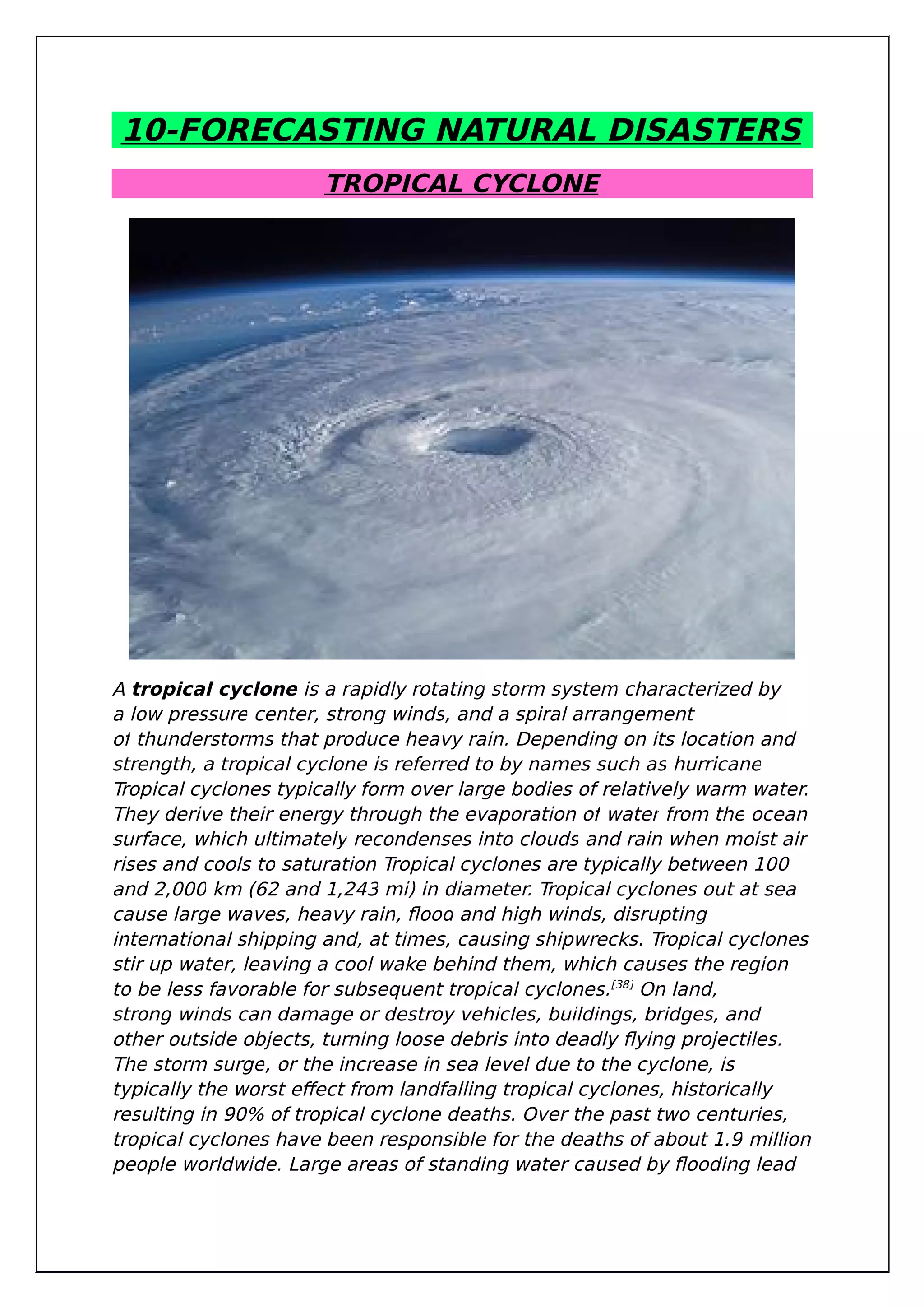 10-FORECASTING NATURAL DISASTERS
TROPICAL CYCLONE
A tropical cyclone is a rapidly rotating storm system characterized by
a low pressure center, strong winds, and a spiral arrangement
of thunderstorms that produce heavy rain. Depending on its location and
strength, a tropical cyclone is referred to by names such as hurricane
Tropical cyclones typically form over large bodies of relatively warm water.
They derive their energy through the evaporation of water from the ocean
surface, which ultimately recondenses into clouds and rain when moist air
rises and cools to saturation Tropical cyclones are typically between 100
and 2,000 km (62 and 1,243 mi) in diameter. Tropical cyclones out at sea
cause large waves, heavy rain, flood and high winds, disrupting
international shipping and, at times, causing shipwrecks. Tropical cyclones
stir up water, leaving a cool wake behind them, which causes the region
to be less favorable for subsequent tropical cyclones.[38]
On land,
strong winds can damage or destroy vehicles, buildings, bridges, and
other outside objects, turning loose debris into deadly flying projectiles.
The storm surge, or the increase in sea level due to the cyclone, is
typically the worst effect from landfalling tropical cyclones, historically
resulting in 90% of tropical cyclone deaths. Over the past two centuries,
tropical cyclones have been responsible for the deaths of about 1.9 million
people worldwide. Large areas of standing water caused by flooding lead
 