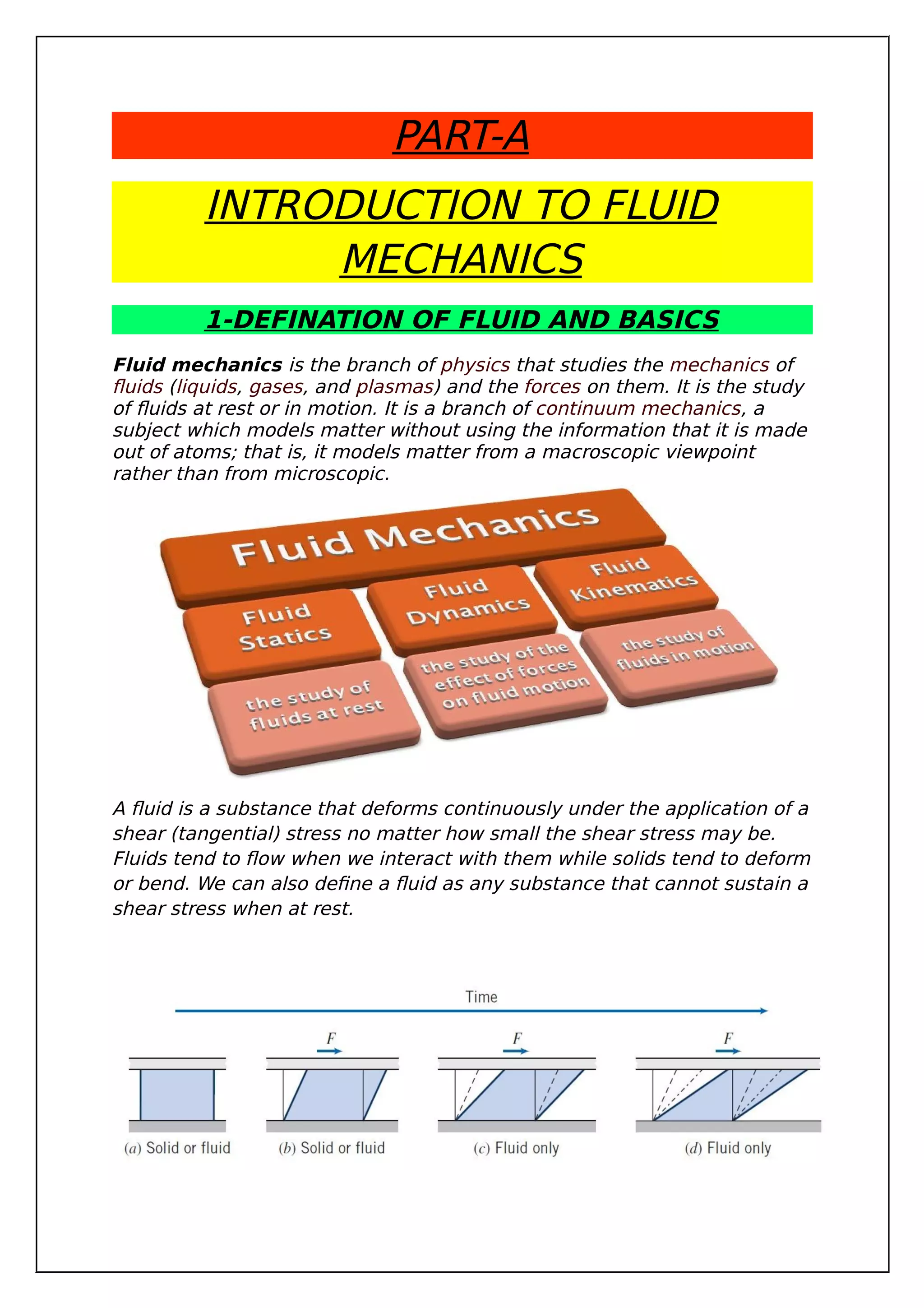 PART-A
INTRODUCTION TO FLUID
MECHANICS
1-DEFINATION OF FLUID AND BASICS
Fluid mechanics is the branch of physics that studies the mechanics of
fluids (liquids, gases, and plasmas) and the forces on them. It is the study
of fluids at rest or in motion. It is a branch of continuum mechanics, a
subject which models matter without using the information that it is made
out of atoms; that is, it models matter from a macroscopic viewpoint
rather than from microscopic.
A fluid is a substance that deforms continuously under the application of a
shear (tangential) stress no matter how small the shear stress may be.
Fluids tend to flow when we interact with them while solids tend to deform
or bend. We can also define a fluid as any substance that cannot sustain a
shear stress when at rest.
 