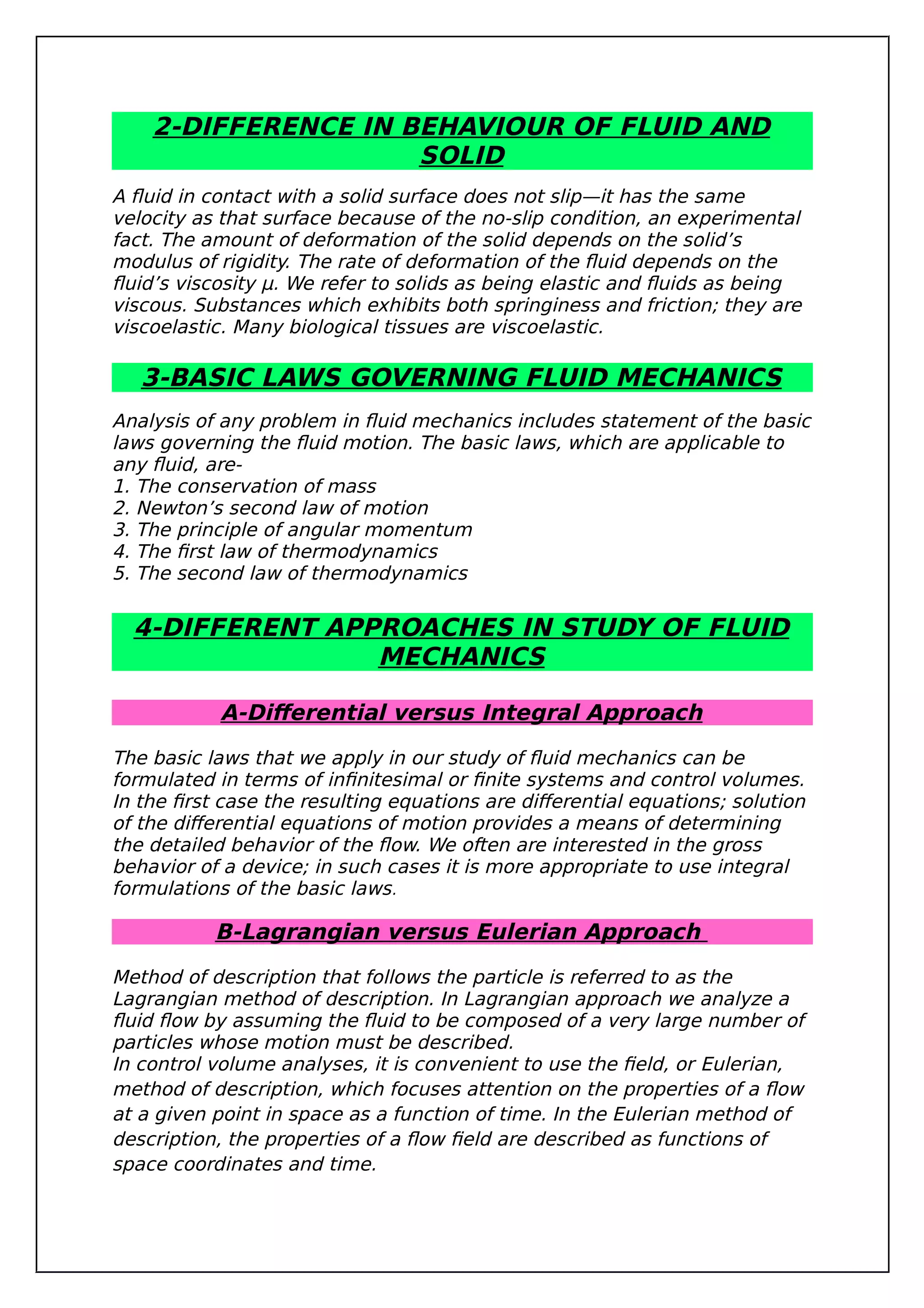 2-DIFFERENCE IN BEHAVIOUR OF FLUID AND
SOLID
A fluid in contact with a solid surface does not slip—it has the same
velocity as that surface because of the no-slip condition, an experimental
fact. The amount of deformation of the solid depends on the solid’s
modulus of rigidity. The rate of deformation of the fluid depends on the
fluid’s viscosity μ. We refer to solids as being elastic and fluids as being
viscous. Substances which exhibits both springiness and friction; they are
viscoelastic. Many biological tissues are viscoelastic.
3-BASIC LAWS GOVERNING FLUID MECHANICS
Analysis of any problem in fluid mechanics includes statement of the basic
laws governing the fluid motion. The basic laws, which are applicable to
any fluid, are-
1. The conservation of mass
2. Newton’s second law of motion
3. The principle of angular momentum
4. The first law of thermodynamics
5. The second law of thermodynamics
4-DIFFERENT APPROACHES IN STUDY OF FLUID
MECHANICS
A-Differential versus Integral Approach
The basic laws that we apply in our study of fluid mechanics can be
formulated in terms of infinitesimal or finite systems and control volumes.
In the first case the resulting equations are differential equations; solution
of the differential equations of motion provides a means of determining
the detailed behavior of the flow. We often are interested in the gross
behavior of a device; in such cases it is more appropriate to use integral
formulations of the basic laws.
B-Lagrangian versus Eulerian Approach
Method of description that follows the particle is referred to as the
Lagrangian method of description. In Lagrangian approach we analyze a
fluid flow by assuming the fluid to be composed of a very large number of
particles whose motion must be described.
In control volume analyses, it is convenient to use the field, or Eulerian,
method of description, which focuses attention on the properties of a flow
at a given point in space as a function of time. In the Eulerian method of
description, the properties of a flow field are described as functions of
space coordinates and time.
 